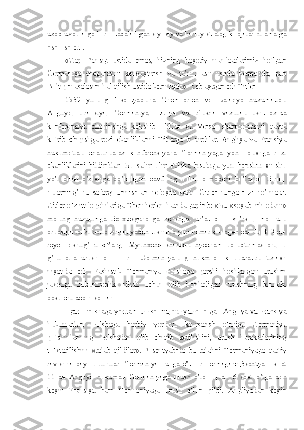 uzoq-uzoqlarga borib taqaladigan siyosiy va harbiy strategik rejalarini amalga
oshirish edi.
«Gap   Dansig   ustida   emas,   bizning   hayotiy   manfaatlarimiz   bo’lgan
Germaniya   chegarasini   kengaytirish   va   ta’minlash   ustida   ketmoqda,   gap
Boltiq masalasini hal qilish ustida ketmoqda»- deb aytgan edi Gitler.
1939   yilning   1-sentyabrida   Chemberlen   va   Daladye   hukumatlari
Angliya,   Fransiya,   Germaniya,   Italiya   va   Polsha   vakillari   ishtirokida
konferensiya   chaqirishga   kelishib   oldilar   va   Versal   shartnomasini   qayta
ko’rib   chiqishga   rozi   ekanliklarini   Gitlerga   bildirdilar.   Angliya   va   Fransiya
hukumatlari   chaqirilajak   konferensiyada   Germaniyaga   yon   berishga   rozi
ekanliklarini   bildirdilar.   Bu   safar   ular   Polsha   hisobiga   yon   berishni   va   shu
yo’l   bilan   o’zlariga   bo’ladigan   xavfning   oldini   olmoqchi   bo’ldilar.   Biroq,
bularning’   bu   safargi   urinishlari   befoyda   ketdi.   Gitler   bunga   rozi   bo’lmadi.
Gitler o’z ittifoqchilariga Chemberlen haqida gapirib: «Bu «soyabonli odam»
mening   huzurimga   Berxtesgadenga   kelishga   jur’at   qilib   ko’rsin,   men   uni
orqasiga tepki berib zinapoyadan tushurib yuboraman»,-degan edi. Endi 3-chi
reyx   boshlig’ini   «Yangi   Myunxen»   shartlari   hyecham   qoniqtirmas   edi,   u
g’olibona   urush   olib   borib   Germaniyaning   hukmronlik   qudratini   tiklash
niyatida   edi.   Fashistik   Germaniya   Polshaga   qarshi   boshlangan   urushni
jaxonga   hukumronlik   qilish   uchun   olib   boriladigan   urushning   birinchi
bosqichi deb hisobladi.
Ilgari Polshaga yordam qilish majburiyatini olgan Angliya va Fransiya
hukumatlari   Polshaga   harbiy   yordam   ko’rsatish   o’rniga   Germaniya
qo’shinlarining   Polshadan   olib   chiqib   ketilishini,   urush   harakatlarining
to’xtatilishini   «talab   qildilar».   3   sentyabrda   bu   talabni   Germaniyaga   qat’iy
ravishda   bayon   qildilar.   Germaniya   bunga   e’tibor   bermagach,3sentyabr   soat
11   da   Angliya   hukumati   Germaniyaga   urush   e’lon   qildi,   6   soat   o’tgandan
keyin   Fransiya   ham   Germaniyaga   urush   e’lon   qildi.   Angliyadan   keyin 