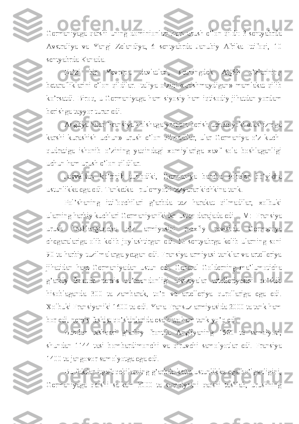 Germaniyaga qarshi uning dominionlari ham urush e’lon qildi: 3 sentyabrda
Avstraliya   va   Yangi   Zelandiya,   6   sentyabrda   Janubiy   Afrika   Ittifoqi,   10
sentyabrda Kanada.
Ba’zi   bir   Yevropa   davlatlari,   shuningdek   AQSh   o’zlarining
betarafliklarini   e’lon   qildilar.   Italiya   o’zini   «urishmaydigan»   mamlakat   qilib
ko’rsatdi. Biroq, u Germaniyaga ham siyosiy ham iqtisodiy jihatdan yordam
berishga tayyor turar edi.
Angliya bilan Fransiya Polshaga yordam berish uchun yoki «fashizmga
karshi   kurashish   uchun»   urush   e’lon   qilmadilar,   ular   Germaniya   o’z   kuch-
qudratiga   ishonib   o’zining   yaqindagi   xomiylariga   xavf   sola   boshlaganligi
uchun ham urush e’lon qildilar. 
Jadvaldan   ko’rinib   turibdiki,   Germaniya   barcha   sohalar   bo’yicha
ustunlikka ega edi. Tanketka - pulemyotli tezyurar kichkina tank.
Pol’shaning   ittifoqchilari   g’arbda   tez   harakat   qilmadilar,   xolbuki
ularning harbiy kuchlari Germaniyanikidan ustun darajada edi.   M:   Fransiya
urush   boshlanguncha   o’z   armiyasini   maxfiy   ravishda   Germaniya
chegaralariga   olib   kelib   joylashtirgan   edi.   10   sentyabrga   kelib   ularning   soni
90 ta harbiy tuzilmalarga yetgan edi. Fransiya armiyasi tanklar va artelleriya
jihatidan   ham   Germaniyadan   ustun   edi.   General   Golderning   ma’lumoticha
g’arbiy   frontda   nemis   qo’mondonligi   diviziyalar   artelleriyasini   qo’shib
hisoblaganda   300   ta   zambarak,   to’p   va   artelleriya   qurollariga   ega   edi.
Xolbuki Fransiyaniki 1600 ta edi. Yana Fransuz armiyasida 2000 ta tank ham
bor edi, nemis-fashist qo’shinlarida esa bitta ham tank yo’q   edi.
Bundan   tashqari   g’arbiy   frontda   Angliyaning   1500   ta   samolyoti,
shundan   1144   tasi   bombardimonchi   va   qiruvchi   samolyotlar   edi.   Fransiya
1400 ta jangovor samolyotga ega edi.
Bu faktlar itgafoqchilarning g’arbda katta ustunlikka ega bo’lganligini,
Germaniyaga   qarshi   salkam   3000   ta   samolyotni   qarshi   tashlab,   urushning 