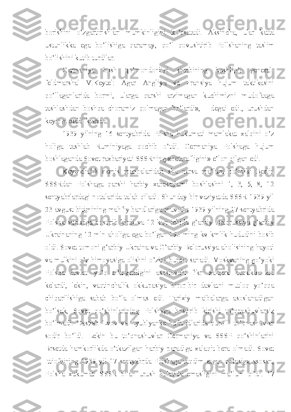 borishini   o’zgartirishlari   mumkinligini   ko’rsatadi.   Aksincha,   ular   katta
ustunlikka   ega   bo’lishiga   qaramay,   qo’l   qovushtirib   Pollshaning   taslim
bo’lishini kutib turdilar.
Germaniya   bosh   qo’mondonligi   shtabining   boshlig’i   general-
feldmarshal   V.Keytel:   Agar   Angliya   va   Fransiya   hujum   taktikasini
qo’llaganlarida   bormi,   ularga   qarshi   arzimagan   kuchimizni   mudofaaga
tashlashdan   boshqa   choramiz   qolmagan   bo’lardi»,   -   degai   edi.,   urushdan
keyingi esdallklarida.
1939   yilning   16   sentyabrida   Polsha   hukumati   mamlakat   xalqini   o’z
holiga   tashlab   Ruminiyaga   qochib   o’tdi.   Germaniya   Polshaga   hujum
boshlaganda Sovet   raxbariyati SSSRning «betarafligini» e’lon qilgan edi.
Keyinchalik   nemis   manbalaridan   shu   narsa   ma’lum   bo’ldiki   Berlin
SSSRdan   Polshaga   qarshi   harbiy   xarakatlarni   boshlashni   1,   3,   5,   8,   12
sentyabrlardagi notalarida talab qiladi. Shunday bir vaziyatda SSSR 1939 yil
23 avgust bitimining mahfiy bandlariga muvofiq 1939 yilning 17 sentyabrida
Polsha   xududga   bostirib   kirdi   va   12   kun   ichida   g’arbiy   Belorussiya   g’arbiy
Ukrainaning 12 mln aholiga ega bo’lgan 190 ming kv kmlik hududini bosib
oldi. Sovet tomoni g’arbiy Ukraina va G’arbiy Belorussiya aholisining hayoti
va mulkini o’z himoyasiga olishni o’zini   burchi sanadi. Moskvaning go’yoki
Polsha   davlati   yo’q   qilinganligini   asoslovchi   fikri   xalqaro   huqukqa   zid
kelardi,   lekin,   vaqtinchalik   okkupasiya   biror-bir   davlatni   mutloq   yo’qqa
chiqarilishiga   sabab   bo’la   olmas   edi.   Tarixiy   maibalarga   asoslanadigan
bo’lsak,   Sovet   qo’shinlarining   Polshaga   bostirib   kirishi   to’qnashuvlarsiz
bo’lmadi.   Dastlab   Lvov   va   Lyublyanke   hududdlarida   qurolli   to’qnashuvlar
sodir   bo’ldi.   Lekin   bu   to’qnashuvlar   Germaniya   va   SSSP   qo’shinlarini
Brsetda   hamkorlikda   o’tkazilgan   harbiy   paradiga   xalaqit   bera   olmadi.   Sovet
Ittiofqining   1939   yil   17   sentyabrda   Polshaga   taqdim   etgan   notasiga   asosan,
Polsha   xukumati   SSSR   bilan   urush   holatida   emasligini   ma’lum   qildi.   17 