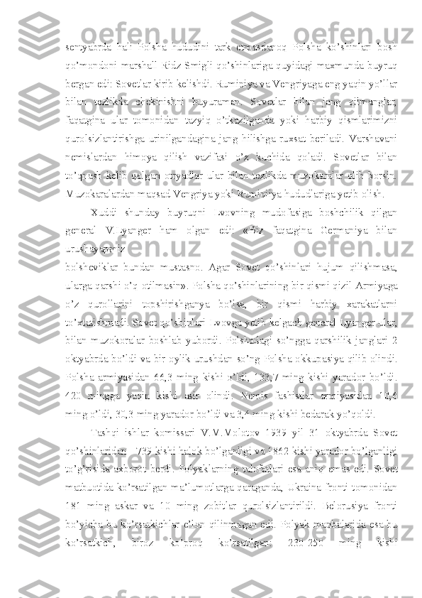 sentyabrda   hali   Polsha   hududini   tark   etmasdanoq   Polsha   ko’shinlari   bosh
qo’mondoni marshall Ridz-Smigli qo’shinlariga quyidagi maxmunda buyruq
bergan edi: Sovetlar kirib kelishdi. Ruminiya va Vengriyaga eng yaqin yo’llar
bilan   tezlikda   chekinishni   buyuraman.   Sovetlar   bilan   jang   qilmanglar,
faqatgina   ular   tomonidan   tazyiq   o’tkazilganda   yoki   harbiy   qismlarimizni
qurolsizlantirishga   urinilgandagina   jang   hilishga   ruxsat   beriladi.   Varshavani
nemislardan   himoya   qilish   vazifasi   o’z   kuchida   qoladi.   Sovetlar   bilan
to’qnash   kelib   qolgan   otryadlar   ular   bilan   tezlikda   muzokaralar   olib   borsin.
Muzokaralardan maqsad Vengriya yoki Ruminiiya hududlariga yetib olish.
Xuddi   shunday   buyruqni   Lvovning   mudofasiga   boshchilik   qilgan
general   V.Lyanger   ham   olgan   edi:   «Biz   faqatgina   Germaniya   bilan
urushayapmiz
bolsheviklar   bundan   mustasno.   Agar   Sovet   qo’shinlari   hujum   qilishmasa,
ularga qarshi o’q   otilmasin». Polsha qo’shinlarining bir qismi qizil   Armiyaga
o’z   qurollarini   topshirishganya   bo’lsa,   bir   qismi   harbiy   xarakatlarni
to’xtatishmadi. Sovet qo’shinlari Lvovga yetib kelgach general Lyanger ular,
bilan   muzokoralar   boshlab   yubordi.   Polshadagi   so’ngga   qarshilik   janglari   2
oktyabrda bo’ldi va bir oylik urushdan so’ng Polsha okkupasiya qilib olindi.
Polsha   armiyasidan   66,3   ming   kishi   o’ldi,   133,7   ming   kishi   yarador   bo’ldi.
420   mingga   yaqin   kishi   asir   olindi.   Nemis   fashistlar   armiyasidan   10,6
ming o’ldi, 30,3 ming yarador bo’ldi va 3,4 ming kishi bedarak yo’qoldi.
Tashqi   ishlar   komissari   V.M.Molotov   1939   yil   31   oktyabrda   Sovet
qo’shinlaridan - 739 kishi halok bo’lganligi va 1862 kishi yarador bo’lganligi
to’g’risida   axborot   berdi.   Polyaklarning   talofatlari   esa   aniq   emas   edi.   Sovet
matbuotida ko’rsatilgan ma’lumotlarga qaraganda, Ukraina fronti tomonidan
181   ming   askar   va   10   ming   zobitlar   qurolsizlantirildi.   Belorusiya   fronti
bo’yicha  bu  ko’rsatkichlar  e’lon  qilinmagan  edi.  Polyak  manbalarida  esa  bu
ko’rsatkich,   biroz   ko’proq   ko’rsatilgan:   230-250   ming   kishi 