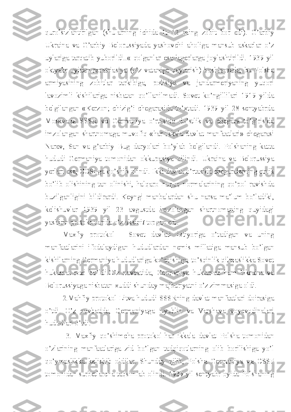 qurolsizlantirilgan   (shularning   ichida   10-12   ming   zobit   bor   edi).   G’arbiy
Ukraina   va   G’arbiy   Belorussiyada   yashovchi   aholiga   mansub   askarlar   o’z
uylariga  tarqatib yuborildi..«  qolganlar  esa  lagerlarga  joylashtirildi. 1939  yil
oktyabr   oyidan   repatriasiya   (o’z   vataniga   qaytarish)   boshlansada,   bu   Polsha
armiyasining   zobitlar   tarkibiga,   polisiya   va   jandarmeriyaning   yuqori
lavozimli   kishilariga   nisbatan   qo’llanilmadi.   Sovet   ko’ngillilari   1919   yilda
belgilangan   «Kerzon;   chizig’i   chegarasida   to’xtadi.   1939   yil   28   sentyabrda
Moskvada   SSSR   va   Germaniya   o’rtasida   do’stlik   va   chegara   to’g’risida
imzolangan   shartnomaga   muvofiq   «har   ikkala   davlat   manfaatlari»   chegarasi
Narev,   San   va   g’arbiy   Bug   daryolari   bo’ylab   belgilandi.   Polshaning   katta
hududi   Germaniya   tomonidan   okkupasiya   qilindi.   Ukraina   va   Belorussiya
yerlari esa, CCSPga qo’shib   olindi. Ikki davlat o’rtasida chegaralarning etnik
bo’lib   olishining   tan   olinishi,   halqaro   huquq   normalarining   qo’pol   ravishda
buzilganligini   bildirardi.   Keyngi   manbalardan   shu   narsa   ma’lum   bo’ladiki,
kelishuvlar   1939   yil   23   avgustda   imzolangan   shartnomaning   quyidagi
yashirin protokollarida o’z aksini t  topgan edi.
Maxfiy   protokol   -   Sovet   davlati   ixtiyoriga   o’tadigan   va   uning
manfaatlarini   ifodalaydigan   hududlardan   nemis   millatiga   mansub   bo’lgan
kishilarning Germaniya hududlariga ko’chishiga, to’sqinlik qilmaslikka Sovet
hukumat   rozi   bo’ldi.O’z   navbatida,   Germaniya   hukumati   ham   Ukraina   va
Belorussiyaga nisbatan xuddi shunday majburiyatni o’z zimmasiga oldi.
2.Mahfiy protokol-Litva hududi SSSRning davlat manfaatlari doirasiga
o’tdi.   O’z   navbatida,   Germaniyaga   Lyublin   va   Varshava   voyevodinalari
hududlari o’tdi.
  3.   Maxfiy   qo’shimcha   protokol-har   ikkala   davlat   Polsha   tomonidan
o’zlarining   manfaatlariga   zid   bo’lgan   tadqiqotlarning   olib   borilishiga   yo’l
qo’ymaslikka   kelishib   oldilar.   Shunday   qilib,   Polsha   Germaniya   va   CSSP
tomonidan surbetlarcha taqsimlab olindi. 1939 yil sentyabr oyida Polshaning 