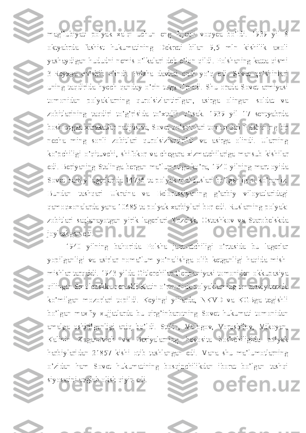 mag’lubiyati   polyak   xalqi   uchun   eng   fojeali   voqyea   bo’ldi.   1939   yil   8
oktyabrda   fashist   hukumatining   Dekreti   bilan   9,5   mln   kishilik   axoli
yashaydigan hududni nemis o’lkalari deb e’lon qildi. Polshaning katta qismi
3-Reyxga   qo’shib   olindi.   Polsha   davlati   endi   yo’q   edi.   Sovet   qo’shinlari
uning   taqdirida   hyech   qanday   o’rin   tuga   olmadi.   Shu   orada   Sovet   armiyasi
tomonidan   polyaklarning   qurolsizlantirilgan,   asirga   olingan   soldat   va
zobitlarining   taqdiri   to’g’risida   to’xtalib   o’tsak.   1939   yil   17   sentyabrda
boshlangan xarakatlar natijasida, Sovet qo’shinlari tomonidan Polshaning bir
necha   ming   sonli   zobitlari   qurolsizlantirildi   va   asirga   olindi.   Ularning
ko’pchiligi   o’qituvchi,   shifokor   va   chegara   xizmatchilariga   mansub   kishilar
edi. Beriyaning Stalinga bergan ma’lumotiga ko’ra, 1940 yilning mart oyida
Sovet harbiy lagerlarida 14736 ta polyak mahbuslari bo’lganligini ko’ramiz.
Bundan   tashqari   Ukraina   va   Belorussiyaning   g’arbiy   viloyatlaridagi
qamoqxonalarda yana 10685 ta polyak xarbiylari bor edi. Ruslarning polyak:
zobitlari   saqlanayotgan   yirik   lagerlari   Kozelsk,   Ostashkov   va   Starobelskda
joylashgan edi.
1940   yilning   bahorida   Polsha   jamoatchiligi   o’rtasida   bu   lagerlar
yopilganligi   va   asirlar   noma’lum   yo’nalishga   olib   ketganligi   haqida   mish-
mishlar tarqaldi. 1943 yilda Gitlerchilar Germaniyasi tomonidan okkupasiya
qilingan Smolenskka qarashli Katin o’rmonida polyaklarning ommaviy tarzda
ko’milgan   mozorlari   topildi.   Keyingi   yillarda,   NKVD   va   KGBga   tegishli
bo’lgan   maxfiy   xujjatlarda   bu   qirg’inbarotning   Sovet   hukumati   tomonidan
amalga   oshirilganligi   aniq   bo’ldi.   Stalin,   Malogov,   Voroshilov,   Mikoyan,
Kalinin   Kaganovich   va   Beriyalarning   bevosita   boshchiligida   polyak
harbiylaridan   21857   kishi   otib   tashlangan   edi.   Mana   shu   ma’lumotlarning
o’zidan   ham   Sovet   hukumatining   bosqinchilikdan   iborat   bo’lgan   tashqi
siyosatini anglab olish qiyin edi. 