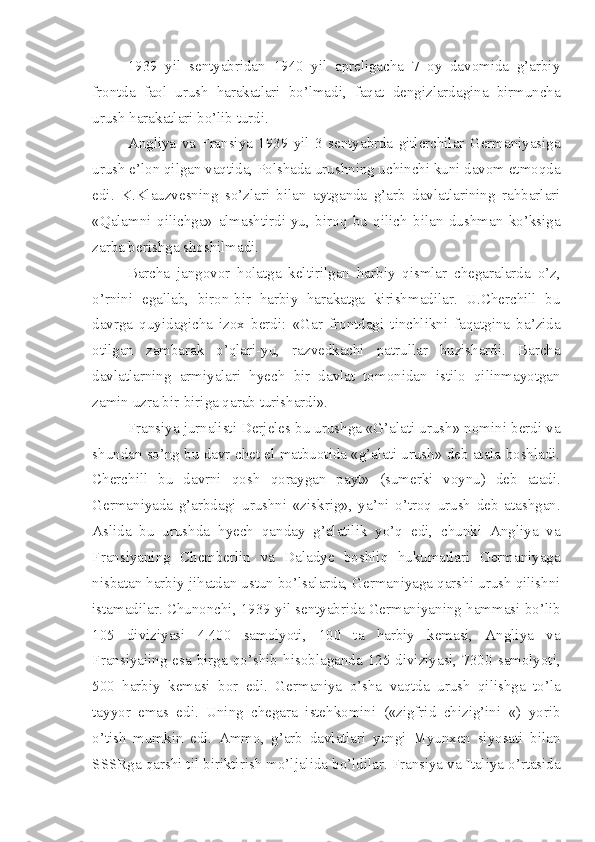 1939   yil   sentyabridan   1940   yil   apreligacha   7   oy   davomida   g’arbiy
frontda   faol   urush   harakatlari   bo’lmadi,   faqat   dengizlardagina   birmuncha
urush harakatlari bo’lib turdi.
Angliya   va   Fransiya   1939   yil   3   sentyabrda   gitlerchilar   Germaniyasiga
urush e’lon qilgan vaqtida, Polshada urushning uchinchi kuni davom etmoqda
edi.   K.Klauzvesning   so’zlari   bilan   aytganda   g’arb   davlatlarining   rahbarlari
«Qalamni   qilichga»   almashtirdi-yu,   biroq   bu   qilich   bilan   dushman   ko’ksiga
zarba berishga shoshilmadi.
Barcha   jangovor   holatga   keltirilgan   harbiy   qismlar   chegaralarda   o’z,
o’rnini   egallab,   biron-bir   harbiy   harakatga   kirishmadilar.   U.Cherchill   bu
davrga   quyidagicha   izox   berdi:   «Gar   frontdagi   tinchlikni   faqatgina   ba’zida
otilgan   zambarak   o’qlari-yu,   razvedkachi   patrullar   buzishardi.   Barcha
davlatlarning   armiyalari   hyech   bir   davlat   tomonidan   istilo   qilinmayotgan
zamin uzra bir-biriga qarab turishardi».
Fransiya jurnalisti Derjeles bu urushga «G’alati urush» nomini berdi va
shundan so’ng bu davr chet el matbuotida «g’alati urush» deb atala boshladi.
Cherchill   bu   davrni   qosh   qoraygan   payt»   (sumerki   voynu)   deb   atadi.
Germaniyada   g’arbdagi   urushni   «ziskrig»,   ya’ni   o’troq   urush   deb   atashgan.
Aslida   bu   urushda   hyech   qanday   g’alatilik   yo’q   edi,   chunki   Angliya   va
Fransiyaning   Chemberlin   va   Daladye   boshliq   hukumatlari   Germaniyaga
nisbatan harbiy jihatdan ustun bo’lsalarda, Germaniyaga qarshi urush qilishni
istamadilar. Chunonchi, 1939 yil sentyabrida Germaniyaning hammasi bo’lib
105   diviziyasi   4.400   samolyoti,   100   ta   harbiy   kemasi,   Angliya   va
Fransiyaiing esa birga  qo’shib   hisoblaganda  125 diviziyasi, 7300  samolyoti,
500   harbiy   kemasi   bor   edi.   Germaniya   o’sha   vaqtda   urush   qilishga   to’la
tayyor   emas   edi.   Uning   chegara   istehkomini   («zigfrid   chizig’ini   «)   yorib
o’tish   mumkin   edi.   Ammo,   g’arb   davlatlari   yangi   Myunxen   siyosati   bilan
SSSRga qarshi til biriktirish mo’ljalida bo’ldilar. Fransiya va Italiya o’rtasida 