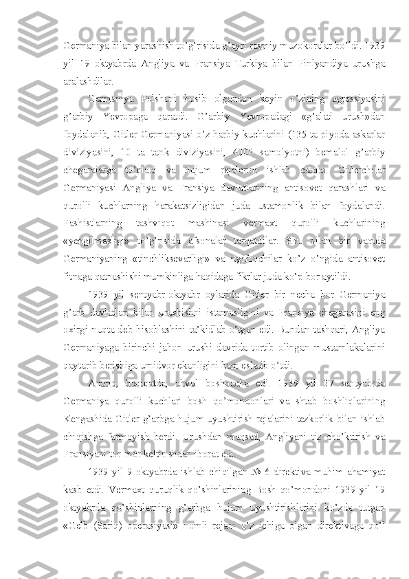 Germaniya bilan yarashish to’g’risida g’ayri rasmiy muzokoralar bo’ldi. 1939
yil   19   oktyabrda   Angliya   va   Fransiya   Turkiya   bilan   Finlyandiya   urushga
aralashdilar.
Germaniya   Polshani   bosib   olgandan   keyin   o’zining   agressiyasini
g’arbiy   Yevropaga   qaratdi.   G’arbiy   Yevropadagi   «g’alati   urush»dan
foydalanib, Gitler Germaniyasi o’z harbiy kuchlarini (135 ta piyoda askarlar
diviziyasini,   10   ta   tank   diviziyasini,   4000   samolyotni)   bemalol   g’arbiy
chegaralarga   to’pladi   va   hujum   rejalarini   ishlab   chiqdi.   Gitlerchilar
Germaniyasi   Angliya   va   Fransiya   davlatlarining   antisovet   qarashlari   va
qurolli   kuchlarning   harakatsizligidan   juda   ustamonlik   bilan   foydalandi.
Fashistlarning   tashviqot   mashinasi   vermaxt   qurolli   kuchlarining
«yengilmasligi»   to’g’risida   afsonalar   tarqatdilar.   Shu   bilan   bir   vaqtda
Germaniyaning   «tinchliksevarligi»   va   itgifoqchilar   ko’z   o’ngida   antisovet
fitnaga qatnashishi mumkinliga haqidaga fikrlar juda ko’p bor aytildi.
1939   yil   sentyabr-oktyabr   oylarida   Gitler   bir   necha   bor   Germaniya
g’arb   davlatlari   bilan   urushishni   istamasligini   va   Fransiya   chegarasini   eng
oxirgi nuqta deb hisoblashini ta’kidlab o’tgan edi. Bundan tashqari, Angliya
Germaniyaga   birinchi   jahon   urushi   davrida   tortib   olingan   mustamlakalarini
qaytarib berishiga umidvor ekanligini ham eslatib o’tdi.
Ammo,   haqiqatda,   ahvol   boshqacha   edi.   1939   yil   27   sentyabrda
Germaniya   qurolli   kuchlari   bosh   qo’mondonlari   va   shtab   boshliqlarining
Kengashida Gitler g’arbga hujum uyushtirish rejalarini tezkorlik bilan ishlab
chiqishga   farmoyish   berdi.   Urushdan   maqsad,   Angliyani   tiz   cho’ktirish   va
Fransiyani tor-mor keltirishdan iborat edi.
1939   yil   9   oktyabrda   ishlab   chiqilgan   №   6   direktiva   muhim   ahamiyat
kasb   etdi.   Vermaxt   quruqlik   qo’shinlarining   Bosh   qo’mondoni   1939   yil   19
oktyabrda   qo’shinlarning   g’arbga   hujum   uyushtirishlarini   ko’zda   tutgan
«Gelb   (Sariq)   operasiyasi»   nomli   rejani   o’z   ichiga   olgan   direktivaga   qo’l 