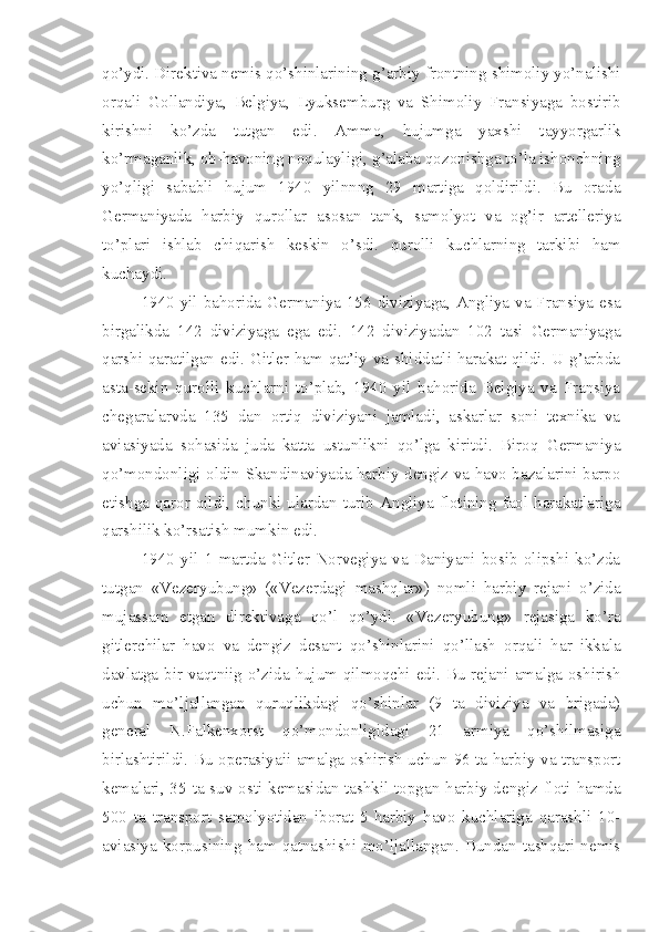 qo’ydi. Direktiva nemis qo’shinlarining g’arbiy frontning shimoliy yo’nalishi
orqali   Gollandiya,   Belgiya,   Lyuksemburg   va   Shimoliy   Fransiyaga   bostirib
kirishni   ko’zda   tutgan   edi.   Ammo,   hujumga   yaxshi   tayyorgarlik
ko’rmaganlik, ob-havoning noqulayligi, g’alaba qozonishga to’la ishonchning
yo’qligi   sababli   hujum   1940   yilnnng   29   martiga   qoldirildi.   Bu   orada
Germaniyada   harbiy   qurollar   asosan   tank,   samolyot   va   og’ir   artelleriya
to’plari   ishlab   chiqarish   keskin   o’sdi.   qurolli   kuchlarning   tarkibi   ham
kuchaydi.
1940 yil bahorida Germaniya 156 diviziyaga, Angliya va Fransiya esa
birgalikda   142   diviziyaga   ega   edi.   142   diviziyadan   102   tasi   Germaniyaga
qarshi qaratilgan edi. Gitler ham qat’iy va shiddatli harakat qildi. U g’arbda
asta-sekin   qurolli   kuchlarni   to’plab,   1940   yil   bahorida   Belgiya   va   Fransiya
chegaralarvda   135   dan   ortiq   diviziyani   jamladi,   askarlar   soni   texnika   va
aviasiyada   sohasida   juda   katta   ustunlikni   qo’lga   kiritdi.   Biroq   Germaniya
qo’mondonligi oldin Skandinaviyada harbiy-dengiz va havo bazalarini barpo
etishga  qaror  qildi,  chunki  ulardan  turib  Angliya  flotining  faol  harakatlariga
qarshilik ko’rsatish mumkin edi.
1940   yil   1   martda   Gitler   Norvegiya   va   Daniyani   bosib   olipshi   ko’zda
tutgan   «Vezeryubung»   («Vezerdagi   mashqlar»)   nomli   harbiy   rejani   o’zida
mujassam   etgan   direktivaga   qo’l   qo’ydi.   «Vezeryubung»   rejasiga   ko’ra
gitlerchilar   havo   va   dengiz   desant   qo’shinlarini   qo’llash   orqali   har   ikkala
davlatga bir vaqtniig o’zida hujum qilmoqchi edi. Bu rejani amalga oshirish
uchun   mo’ljallangan   quruqlikdagi   qo’shinlar   (9   ta   diviziya   va   brigada)
general   N.Falkenxorst   qo’mondonligidagi   21   armiya   qo’shilmasiga
birlashtirildi. Bu operasiyaii amalga oshirish uchun 96 ta harbiy va transport
kemalari, 35 ta suv osti kemasidan tashkil topgan harbiy dengiz floti hamda
500   ta   transport   samolyotidan   iborat   5-harbiy   havo   kuchlariga   qarashli   10-
aviasiya   korpusining   ham   qatnashishi   mo’ljallangan.   Bundan  tashqari  nemis 