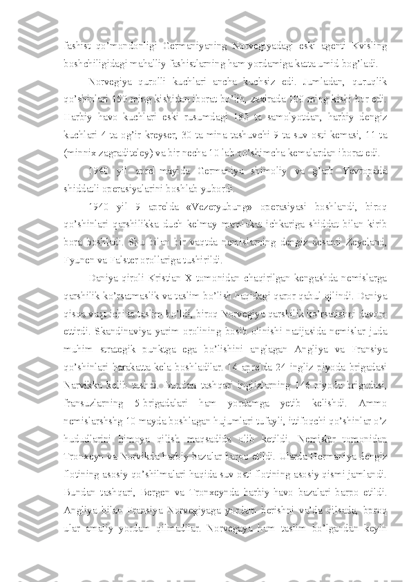 fashist   qo’mondonligi   Germaniyaning   Norvegiyadagi   eski   agenti   Kvisling
boshchiligidagi mahalliy fashistlarning ham yordamiga katta umid bog’ladi.
Norvegiya   qurolli   kuchlari   ancha   kuchsiz   edi.   Jumladan,   quruqlik
qo’shinlari 150 ming kishidan iborat bo’lib, zaxirada 100 ming kishi bor edi.
Harbiy   havo   kuchlari   eski   rusumdagi   180   ta   samolyotdan,   harbiy   dengiz
kuchlari 4 ta og’ir kreyser, 30 ta mina tashuvchi 9 ta suv osti kemasi, 11 ta
(minnix zagraditeley) va bir necha 10 lab qo’shimcha kemalardan iborat edi.
1940   yil   aprel-mayida   Germaniya   shimoliy   va   g’arb   Yevropada
shiddatli operasiyalarini boshlab yubordi.
1940   yil   9   aprelda   «Vezeryubung»   operasiyasi   boshlandi,   biroq
qo’shinlari   qarshilikka   duch   kelmay   mamlakat   ichkariga   shiddat   bilan   kirib
bora   boshladi.   Shu   bilan   bir   vaqtda   nemislarning   dengiz   desanti   Zeyeland,
Fyunen va Falster orollariga tushirildi.
Daniya  qiroli   Kristian   X tomonidan  chaqirilgan   kengashda  nemislarga
qarshilik ko’rsatmaslik va taslim bo’lish haqidagi qaror qabul qilindi. Daniya
qisqa vaqt   ichida taslim bo’ldi, biroq Norvegiya qarshilik ko’rsatishni davom
ettirdi.   Skandinaviya   yarim   orolining   bosib   olinishi   natijasida   nemislar   juda
muhim   strategik   punktga   ega   bo’lishini   anglagan   Angliya   va   Fransiya
qo’shinlari   harakatta   kela   boshladilar.   14   aprelda   24   ingliz   piyoda   brigadasi
Narvikka   kelib   tushdi.   Bundan   tashqari   inglizlarning   146-piyoda   brigadasi,
fransuzlarning   5-brigadalari   ham   yordamga   yetib   kelishdi.   Ammo
nemislarshshg 10 mayda boshlagan hujumlari tufayli, ittifoqchi qo’shinlar o’z
hududlarini   himoya   qilish   maqsadida   olib   ketildi.   Nemislar   tomonidan
Tronxeyn va Norvikda harbiy bazalar barpo etildi. Ularda Germaniya dengiz
flotining asosiy qo’shilmalari haqida suv osti flotining asosiy qismi jamlandi.
Bundan   tashqari,   Bergen   va   Tronxeynda   harbiy-havo   bazalari   barpo   etildi.
Angliya   bilan   Fransiya   Norvegiyaga   yordam   berishni   va’da   qilsada,   bproq
ular   amaliy   yordam   qilmadilar.   Norvegaya   ham   taslim   bo’lgandan   keyin 