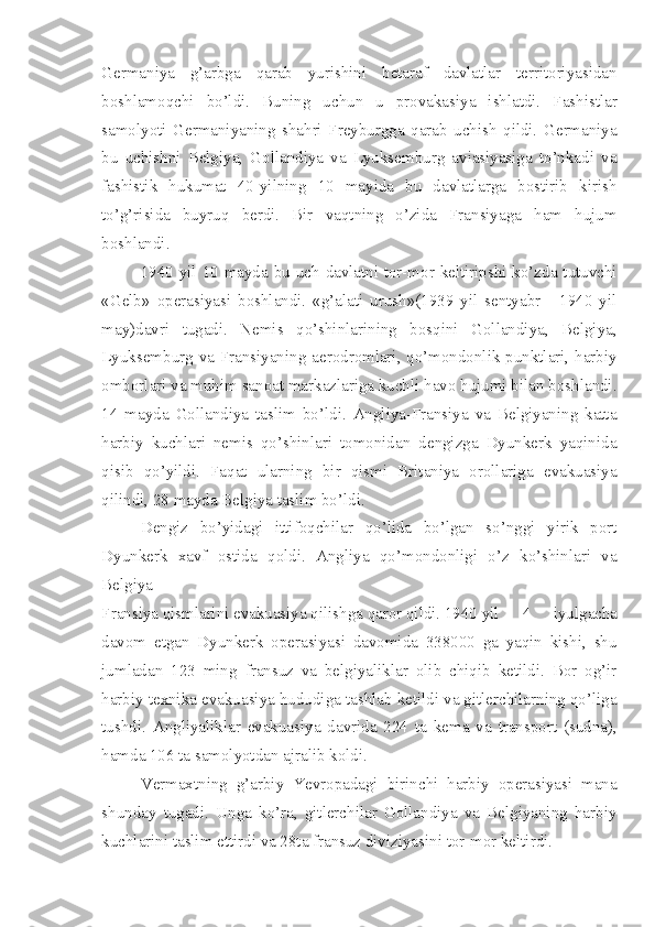Germaniya   g’arbga   qarab   yurishini   betaraf   davlatlar   territoriyasidan
boshlamoqchi   bo’ldi.   Buning   uchun   u   provakasiya   ishlatdi.   Fashistlar
samolyoti   Germaniyaning   shahri   Freyburgga   qarab   uchish   qildi.   Germaniya
bu   uchishni   Belgiya,   Gollandiya   va   Lyuksemburg   aviasiyasiga   to’nkadi   va
fashistik   hukumat   40-yilning   10   mayida   bu   davlatlarga   bostirib   kirish
to’g’risida   buyruq   berdi.   Bir   vaqtning   o’zida   Fransiyaga   ham   hujum
boshlandi.
1940 yil 10 mayda bu uch davlatni tor-mor keltiripshi ko’zda tutuvchi
«Gelb»   operasiyasi   boshlandi.   «g’alati   urush»(1939   yil   sentyabr   -   1940   yil
may)davri   tugadi.   Nemis   qo’shinlarining   bosqini   Gollandiya,   Belgiya,
Lyuksemburg va Fransiyaning aerodromlari, qo’mondonlik punktlari, harbiy
omborlari va muhim sanoat markazlariga kuchli havo hujumi bilan boshlandi.
14   mayda   Gollandiya   taslim   bo’ldi.   Angliya-Fransiya   va   Belgiyaning   katta
harbiy   kuchlari   nemis   qo’shinlari   tomonidan   dengizga   Dyunkerk   yaqinida
qisib   qo’yildi.   Faqat   ularning   bir   qismi   Britaniya   orollariga   evakuasiya
qilindi, 28 mayda Belgiya taslim bo’ldi.
Dengiz   bo’yidagi   ittifoqchilar   qo’lida   bo’lgan   so’nggi   yirik   port
Dyunkerk   xavf   ostida   qoldi.   Angliya   qo’mondonligi   o’z   ko’shinlari   va
Belgiya-
Fransiya qismlarini evakuasiya qilishga qaror qildi. 1940 yil  4   iyulgacha
davom   etgan   Dyunkerk   operasiyasi   davomida   338000   ga   yaqin   kishi,   shu
jumladan   123   ming   fransuz   va   belgiyaliklar   olib   chiqib   ketildi.   Bor   og’ir
harbiy texnika evakuasiya hududiga tashlab ketildi va gitlerchilarning qo’liga
tushdi.   Angliyaliklar   evakuasiya   davrida   224   ta   kema   va   transport   (sudna),
hamda 106 ta samolyotdan ajralib koldi.
Vermaxtning   g’arbiy   Yevropadagi   birinchi   harbiy   operasiyasi   mana
shunday   tugadi.   Unga   ko’ra,   gitlerchilar   Gollandiya   va   Belgiyaning   harbiy
kuchlarini taslim ettirdi va 28ta fransuz diviziyasini tor-mor keltirdi. 