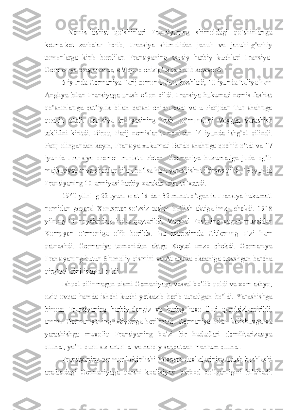   Nemis-fashist   qo’shinlari   Fransiyaning   shimoldagi   qo’shinlariga
ketma-ket   zarbalar   berib,   Fransiya   shimolidan   janub   va   janubi-g’arbiy
tomonlarga   kirib   bordilar.   Fransiyaning   asosiy   harbiy   kuchlari   Fransiya-
Germaniya chegarasida, «Mojino chizig’i»da qolib ketaverdi.
5 iyunda Germaniya Parij tomon hujum boshladi, 10 iyunda Italiya ham
Angliya bilan Fransiyaga urush e’lon qildi. Fransiya hukumati nemis-fashist
qo’shinlariga   qat’iylik   bilan   qarshi   chiqolmadi   va   u   Parijdan   Tur   shahriga
qochib   o’tdi.   Fransiya   armiyasining   bosh   qo’mondoni   Veygan   yarashish
taklifini   kiritdi.   Biroq,   Parij   nemislar   tomonidan   14   iyunda   ishg’ol   qilindi.
Parij olingandan keyin, Fransiya xukumati Bardo shahriga qochib o’tdi va 17
iyunda   Fransiya   premer   ministri   Peten.   Germaniya   hukumatiga   juda   og’ir
majburiyatlar va shartlar bilan bo’lsa ham yarashishni iltimos qildi. 19 iyunda
Fransiyaning 10-armiyasi harbiy xarakatlarini to’xtatdi.
1940 yilning 22 iyuni soat 18 dan 32 minut o’tganda Fransiya hukumati
nomidan   general   Xontspter   so’zsiz   taslim   bo’lish   aktiga   imzo   chekdi.   1918
yilning   11   noyabridagi   holat   qaytarildi.   Marshal   Foshning   vagon   muzeidan
Kompyen   o’rmoniga   olib   borild».   Bu   marosimda   Gitlerning   o’zi   ham
qatnashdi.   Germaniya   tomonidan   aktga   Keytel   imzo   chekdi.   Germaniya
Fransiyaning butun Shimoliy qismini va Atlantika okeaniga tutashgan barcha
qirg’oqlarini ishg’ol qildi.
Ishqol qilinmagan qismi Gemaniyaga vassal bo’lib qoldi va xom ashyo,
oziq-ovqat   hamda   ishchi   kuchi   yetkazib   berib   turadigan   bo’ldi.   Yarashishga
binoan   Fransiyaning   harbiy-dengiz   va   harbiy-havo   floti   qurolsizlantirildi,
ammo   Germaniyaning   ixtiyoriga   berilmadi.   Germaniya   bilan   kelishuvga   va
yarashishga   muvofiq   Fransiyaning   ba’zi   bir   hududlari   demilitarizasiya
qilindi, ya’ni qurolsizlantirildi va harbiy sanoatdan mahrum qilindi.
Fransiyaning tor-mor keltirilishi Yevropa davlatlarining urush boshlashi
arafasidagi   Germaniyaga   qarshi   koalisiyasi   barbod   bo’lganligini   bildiradi. 