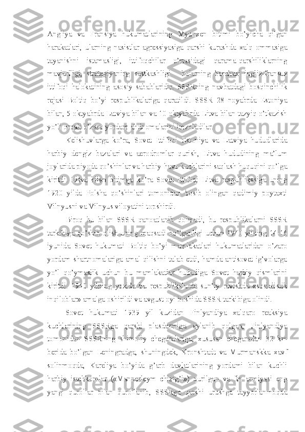 Angliya   va   Fransiya   hukumatlarining   Myunxen   bitimi   bo’yicha   qilgan
harakatlari,   ularning   nasistlar   agressiyasiga   qarshi   kurashda   xalq   ommasiga
tayanishni   istamasligi,   ittifoqchilar   o’rtasidagi   qarama-qarshiliklarning
mavjudligi,   strategiyaning   sustkashligi   -   bularning   barchasi   ingliz-fransuz
ittifoqi   halokatining   asosiy   sabablaridir.   SSSRning   navbatdagi   bosqinchilik
rejasi   Boltiq   bo’yi   respublikalariga   qaratildi.   SSSR   28   noyabrda   Estoniya
bilan, 5 oktyabrda Latviya bilan va 10 oktyabrda Litva bilan tazyiq o’tkazish
yo’li orqali o’zaro   yordam ahdnomalarini imzoladilar.
Kelishuvlarga   ko’ra,   Sovet   Ittifoqi   Estoniya   va   Latviya   hududlarida
harbiy   dengiz   bazalari   va   aerodromlar   qurish,   Litva   hududining   ma’lum
joylarida piyoda qo’shinlar va harbiy-havo kuchlarini saqlash huquqini qo’lga
kiritdi.   Litva   bilan   bitimga   ko’ra   Sovet   Ittifoqi   Litva   respublikasiga   uning
1920   yilda   Polsha   qo’shinlari   tomonidan   bosib   olingan   qadimiy   poytaxti
Vilnyusni va Vilnyus viloyatini topshirdi.
Biroq   bu   bilan   SSSR   qanoatlanib   qolmadi,   bu   respublikalarni   SSSR
tarkibiga qo’shib  olish  uning maqsadi bo’lganligi uchun 1940  yilning 14-16
iyunida   Sovet   hukumati   Boltiq   bo’yi   mamlakatlari   hukumatlaridan   o’zaro
yordam shartnomalariga amal qilishni talab etdi, hamda antisovet ig’volarga
yo’l   qo’ymaslik   uchun   bu   mamlakatlar   hududiga   Sovet   harbiy   qismlarini
kiritdi.   1940   yilning   yozida   bu   respublikalarda   sun’iy   ravishda   «sosialistik
inqiloblar» amalga oshirildi va avgust oyi boshida SSSR tarkibiga olindi.
Sovet   hukumati   1939   yil   kuzidan   Finlyandiya   xalqaro   reaksiya
kuchlarining   SSSRga   qarshi   plasdarmiga   aylanib   qolgan,   Finlyandiya
tomonidan   SSSRning   shimoliy   chegaralariga,   xususan   chegaradan   32   km
berida   bo’lgan   Leningradga,   shuningdek,   Kronshtadt   va   Murmanskka   xavf
solinmoqda,   Kareliya   bo’yida   g’arb   davlatlarining   yordami   bilan   kuchli
harbiy   istehkomlar   («Mannerleym   chizig’i»)   qurilgan   va   fin   armiyasi   eng
yangi   qurollar   bilan   qurollanib,   SSSRga   qarshi   urushga   tayyorlanmoqda 