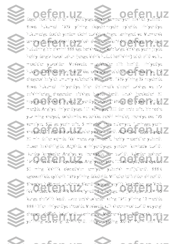 degan   baxonalar   bilan   Finlyandiyaga   qarshi   kompaniyani   boshlab   yubordi.
Sovet   hukumati   1939   yilning   oktyabr-noyabr   oylarida   Finlyandiya
hukumatiga   dastlab   yordam   aktini   tuzishi,   so’ngra   Leningrad   va   Murmansk
temir   yo’li   xavfsizligini   ta’minlash   choralarini   ko’rishni   (Karelya   bo’yidagi
hududning bir qismini SSSRga berishni, Fin ko’rfaziga kirishga yaqin joyda
harbiy-dengiz bazasi uchun ijaraga kichik hudud berilishini) talab qildi va bu
masalalar   yuzasidan   Moskvada   muzokoralar   olib   borildi.   Finlyadiya
hukumati   SSSRning   zo’ravonlikka   asoslangan   talablariga   ko’nmadi   va   o’z
chegarasi bo’ylab umumiy safarbarlik e’lon qildi. 1939 yilning 29 noyabrida
Sovet   hukumati   Finlyandiya   bilan   diplomatik   aloqani   uzishga   va   o’z
qo’shinlariga   chegaradan   o’tishga   buyruq   berdi.   Urush   harakatlari   30
noyabrda   boshlandi.   Sovet-Finlyandiya   urushi   (1939   yil   30   noyabr-1940   yil
mart)da   Angliya   Finlyandiyaga   101   samolyot,   200   dan   ortiq   to’p,   bir   necha
yuz   ming   snaryad,   aviabomba   va   tankka   qarshi   minalar;   Fransiya   esa   175
samolyot,   500   ga   yaqin   to’p,   5   mingdan   ortiq   pulemyot,   1   mingga   yaqin
snaryad, qo’l   granatasi va boshqalar yetkazib berdi. AQSh esa Finlyandiyaga
30   mln   dollar   xajmda   ikki   marta   zayom   berib,   harbiy   materiallar   yubordi.
Guver   boshchiligida   AQShda   «Finlyandiyaga   yordam   komiteti»   tuzildi.
Bunday   komitetlar   Angliya   va   Fransiyada   ham   tuzildi.   Bulardan   tashqari
1940 yil bahorida Finlyandiyaga Angliyadan yana 100 samolyot, Fransiyadan
50   ming   kishilik   ekspedision   armiyani   yuborish   mo’ljallandi.   SSSR
agressorlikda ayblanib 1939 yilning dekabrida Millatlar ittifoqidan chiqarildi.
Shvesiya   hukumati   urushning   Skandinaviyaga   yoyilib   ketshpidan   xavfsirab
ikki  o’rtada  vositachilik  rolini  o’ynadi.  2-3  haftaga  mo’ljallangan  urush   105
kunga   cho’zilib   ketdi.   Uzoq   tortishuvlardan   so’ng   1940   yilning   12   martida
SSSP bilan Finlyandiya o’rtasida Moskvada sulh shartnomasi tuzildi va yangi
chegara   chizig’i   belgilandi.   Leningrad,   Murmansk   va   Murmansk   temir
yo’lining   xavfsizligi   ta’minlandi.   Finlyandiyaning   Xanko   Yarim   oroli   va 