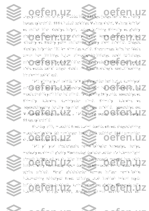 unga yondosh orollar 30 yil muddat bilan SSSRga ijaraga berildi va u harbiy
bazaga   aylantirildi.   SSSR   hududi   tarkibiga  V ы borg  shahri,   V ы borg  ko’rfazi
va   orollari   bilan   Kareliya   bo’yni,   Ladoga   ko’lining   Shimoliy   va   g’arbiy
qirg’oqlari,   Kandalakshining   g’arbiy   qismi,   Barens   dengizi   bo’yidagi
Ribachiy   va   Sredniy   yarim   orollarining   g’arbiy   qismi   qo’shildi.   Chegara
Kareliya   bo’ynidan   120   km   shimolga   surildi.   Shartnomaga   ko’ra   har   ikkala
tomon   ham   bir-biriga   hujum   qilmaslik,   bir-birlariga   qarshi   ittifoqlarga
qo’shilmaslik  majburiyatlarini  oldilar.  Finlyandiyadan  SSSRga   o’tgan  yerlar
o’sha   vaqtda   tashkil   topgan   Karelo-Fin   Sovet   Sosialisgik   Respublikasining
bir qismini tashkil etdi.
1940 yilning iyuni oxirida 1918 yil yanvaridan beri burjua Ruminiyasi
qo’lida   qolib   kelayotgan   Bessarabiya   masalasini   hal   qilish   kerak   edi.   Bu
masala tinchlik yo’li bilan hal qilindi. 1940 yilning 28 iyunida Bessarabiya va
Shimoliy   Bukovina   Ruminiyadan   olindi.   Shimoliy   Bukovina   va
Beyesarabiyaning   janubiy   rayonlari   Ukrainaga   qo’shildi.   Bessarabiya   esa
Moldaviya   ASSRga   qo’shilib,   u   1940   yilning   avgusti   boshida   Moldaviya
SSRga aylantirildi.
Shunday   qilib,   mustabid   Sovet   tuzimi   davrida   «Sovet   chegaralarining
mustahkamlanishi»   deb   nomlangan   bosqinchilik   tadbirlari   CSSP   tomonidan
shu tariqa amalga oshirilgandi.
1940   yil   yozi   o’rtalarigacha   nemis-fashisglar   Norvegiya,   Daniya,
markaziy va shimoli-g’arbiy Yevropadagi davlatlar ustidan o’z hukmronligini
o’rnatib   bo’lgan   edi   va   shu   bilan   bir   qatorda   strategik   mavqyei   ham   oshib
bordi. G’arbiy Yevropadagi hujum davomida vermaxt qo’shinlari katta harbiy
tajriba   to’pladi.   Yengil   g’alabalardan   sarmast   bo’lgan   nemis-fashist
hukumatining   rahbariyati   Sovet   Ittifoqiga   urush   boshlash   imkoni   paydo
bo’ldi   deb   baholay   boshlatdi.   Buning   uchun   esa   g’arbiy   Yevropada   to’la
hukmronlikni   qo’qlga   kiritish,   Angliyani   tor-mor   keltirish   kerak   edi. 