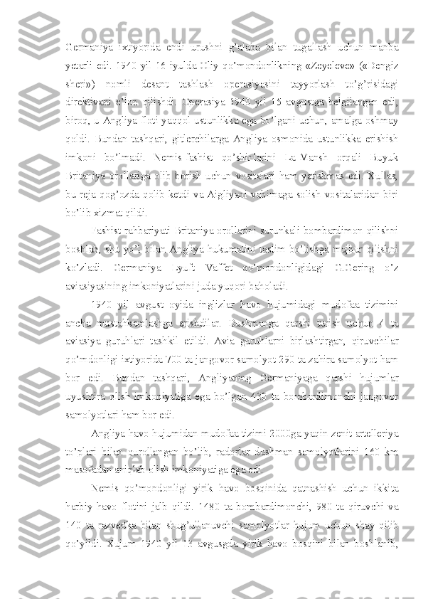 Germaniya   ixtiyorida   endi   urushni   g’alaba   bilan   tugallash   uchun   manba
yetarli edi. 1940 yil 16 iyulda Oliy qo’mondonlikning «Zeyeleve» («Dengiz
sheri»)   nomli   desant   tashlash   operasiyasini   tayyorlash   to’g’risidagi
direktivani   e’lon   qilishdi.   Operasiya   1940   yil   15   avgustga   belgilangan   edi,
biroq, u Angliya floti yaqqol ustunlikka ega bo’lgani uchun, amalga oshmay
qoldi.   Bundan   tashqari,   gitlerchilarga   Angliya   osmonida   ustunlikka   erishish
imkoni   bo’lmadi.   Nemis-fashist   qo’shinlarini   La-Mansh   orqali   Buyuk
Britaniya   orollariga   olib   borish   uchun   vositalari   ham   yetishmas   edi.   Xullas,
bu reja qog’ozda qolib ketdi va Aigliyani vahimaga solish vositalaridan biri
bo’lib xizmat qildi.
Fashist rahbariyati Britaniya orollarini surunkali bombardimon qilishni
boshlab, shu yo’l bilan Angliya hukumatini taslim bo’lishga majbur qilishni
ko’zladi.   Germaniya   Lyuft   Vaffet   qo’mondonligidagi   G.Gering   o’z
aviasiyasining imkoniyatlarini juda yuqori baholadi.
1940   yil   avgust   oyida   inglizlar   havo   hujumidagi   mudofaa   tizimini
ancha   mustahkamlashga   erishdilar.   Dushmanga   qarshi   turish   uchun   4   ta
aviasiya   guruhlari   tashkil   etildi.   Avia   guruhlarni   birlashtirgan,   qiruvchilar
qo’mdonligi ixtiyorida 700 ta jangovor samolyot 290 ta zahira samolyot ham
bor   edi.   Bundan   tashqari,   Angliyaning   Germaniyaga   qarshi   hujumlar
uyushtira   olish   imkoniyatiga   ega   bo’lgan   430   ta   bombardimonchi   jangovor
samolyotlari ham bor edi.
Angliya havo hujumidan mudofaa tizimi 2000ga yaqin zenit artelleriya
to’plari   bilan   qurollangan   bo’lib,   radorlar   dushman   samolyotlarini   160   km
masofadan aniqlab olish imkoniyatiga ega edi.
Nemis   qo’mondonligi   yirik   havo   bosqinida   qatnashish   uchun   ikkita
harbiy-havo   flotini   jalb   qildi.   1480   ta   bombardimonchi,   980   ta   qiruvchi   va
140   ta   razvedka   bilan   shug’ullanuvchi   samolyotlar   hujum   uchun   shay   qilib
qo’yildi.   Xujum   1940   yil   13   avgusgda   yirik   havo   bosqini   bilan   boshlanib, 