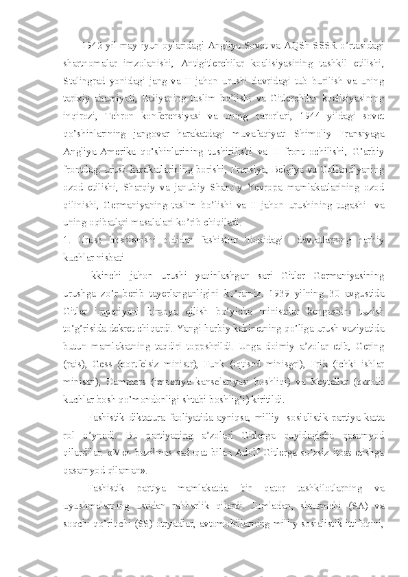 1942 yil may-iyun oylaridagi Angliya-Sovet va AQSh-SSSR o’rtasidagi
shartnomalar   imzolanishi,   Antigitlerchilar   koalisiyasining   tashkil   etilishi,
Stalingrad   yonidagi   jang   va   II   jahon   urushi   davridagi   tub   burilish   va   uning
tarixiy   ahamiyati,   Italiyaning   taslim   bo’lishi   va   Gitlerchilar   koalisiyasining
inqirozi,   Tehron   konferensiyasi   va   uning   qarorlari,   1944   yildagi   sovet
qo’shinlarining   jangovar   harakatdagi   muvafaqiyati   Shimoliy   Fransiyaga
Angliya-Amerika   qo’shinlarining   tushirilishi   va   II   front   ochilishi,   G’arbiy
frontdagi urush harakatlarining borishi, Fransiya, Belgiya va Gollandiyaning
ozod   etilishi,   Sharqiy   va   janubiy   Sharqiy   Yevropa   mamlakatlarining   ozod
qilinishi,   Germaniyaning   taslim   bo’lishi   va   II   jahon   urushining   tugashi     va
uning oqibatlari masalalari ko’rib chiqiladi.
1.   Urush   boshlanishi   oldidan   fashistlar   blokidagi     davlatlarning   harbiy
kuchlar nisbati
Ikkinchi   jahon   urushi   yaqinlashgan   sari   Gitler   Germaniyasining
urushga   zo’r   berib   tayerlanganligini   ko’ramiz.   1939   yilning   30   avgustida
Gitler   imperiyani   himoya   qilish   bo’yicha   ministrlar   kengashini   tuzish
to’g’risida dekret chiqardi. Yangi harbiy kabinetning qo’liga urush vaziyatida
butun   mamlakatning   taqdiri   toppshrildi.   Unga   doimiy   a’zolar   etib,   Gering
(rais),   Gess   (portfelsiz   ministr),   Funk   (iqtisod   minisgri),   Frik   (ichki   ishlar
ministri),   Dammers   (imperiya   kanselariyasi   boshliqi)   va   Keytellar   (qurolli
kuchlar bosh qo’mondonligi shtabi boshlig’i) kiritildi.
Fashistik   diktatura   faoliyatida   ayniqsa,   milliy-   sosialistik   partiya   katta
rol   o’ynadi.   Bu   partiyaning   a’zolari   Gitlerga   quyidagicha   qasamyod
qilardilar:   «Men   buzilmas   sadoqat   bilan   Adolf   Gitlerga   so’zsiz   itoat   etishga
qasamyod qilaman».
Fashistik   partiya   mamlakatda   bir   qator   tashkilotlarning   va
uyushmalarning   ustidan   rahbarlik   qilardi.   Jumladan,   shturmchi   (SA)   va
soqchi qo’riqchi (SS) otryadlar, avtomobillarning milliy-sosialistik ittifoqini, 
