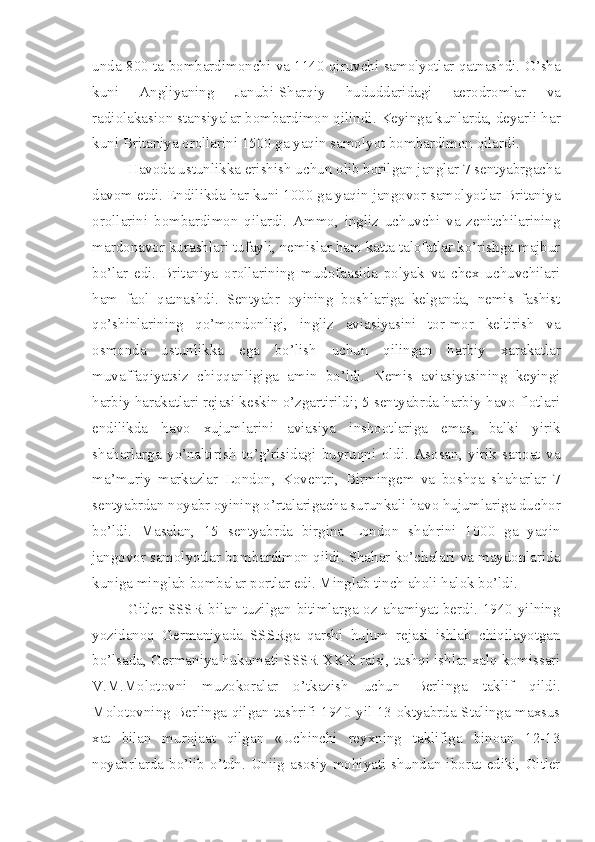 unda 800 ta bombardimonchi va 1140 qiruvchi samolyotlar qatnashdi. O’sha
kuni   Angliyaning   Janubi-Sharqiy   hududdaridagi   aerodromlar   va
radiolakasion stansiyalar bombardimon qilindi. Keyinga kunlarda, deyarli har
kuni Britaniya orollarini 1500 ga yaqin samolyot bombardimon qilardi.
Havoda ustunlikka erishish uchun olib borilgan janglar 7 sentyabrgacha
davom etdi. Endilikda har kuni 1000 ga yaqin jangovor samolyotlar Britaniya
orollarini   bombardimon   qilardi.   Ammo,   ingliz   uchuvchi   va   zenitchilarining
mardonavor kurashlari tufayli, nemislar ham katta talofatlar ko’rishga majbur
bo’lar   edi.   Britaniya   orollarining   mudofaasida   polyak   va   chex   uchuvchilari
ham   faol   qatnashdi.   Sentyabr   oyining   boshlariga   kelganda,   nemis   fashist
qo’shinlarining   qo’mondonligi,   ingliz   aviasiyasini   tor-mor   keltirish   va
osmonda   ustunlikka   ega   bo’lish   uchun   qilingan   harbiy   xarakatlar
muvaffaqiyatsiz   chiqqanligiga   amin   bo’ldi.   Nemis   aviasiyasining   keyingi
harbiy harakatlari rejasi keskin o’zgartirildi; 5 sentyabrda harbiy-havo flotlari
endilikda   havo   xujumlarini   aviasiya   inshootlariga   emas,   balki   yirik
shaharlarga   yo’naltirish   to’g’risidagi   buyruqni   oldi.   Asosan,   yirik   sanoat   va
ma’muriy   markazlar   London,   Koventri,   Birmingem   va   boshqa   shaharlar   7
sentyabrdan noyabr oyining o’rtalarigacha surunkali havo hujumlariga duchor
bo’ldi.   Masalan,   15   sentyabrda   birgina   London   shahrini   1000   ga   yaqin
jangovor samolyotlar bombardimon qildi. Shahar ko’chalari va maydonlarida
kuniga minglab bombalar portlar edi. Minglab tinch aholi halok bo’ldi.
Gitler SSSR  bilan tuzilgan bitimlarga  oz ahamiyat berdi. 1940  yilning
yozidanoq   Germaniyada   SSSRga   qarshi   hujum   rejasi   ishlab   chiqilayotgan
bo’lsada, Germaniya hukumati SSSR XKK raisi, tashqi ishlar xalq komissari
V.M.Molotovni   muzokoralar   o’tkazish   uchun   Berlinga   taklif   qildi.
Molotovning Berlinga qilgan tashrifi 1940 yil 13 oktyabrda Stalinga maxsus
xat   bilan   murojaat   qilgan   «Uchinchi   reyxning   taklifiga   binoan   12-13
noyabrlarda  bo’lib o’tdn.  Uniig asosiy mohiyati shundan  iborat  ediki,  Gitler 