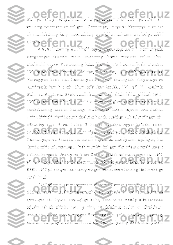 Stalinga 1940 yil sentyabrida imzolangan uch tomonlama bitimga qo’shilishi
va uning ishtirokchilari bo’lgan - Germaniya, Italiya va Yaponpya bilan har
bir   mamlakatning   keng   masshtabdagi   qiziqishlari   doirasini   aniqlashga   taklif
qilgandi.
V.M.Molotovning   «Uchinchi   reyx»   poytaxtaga   tashrifi   Germaniyada
alangalangan   ikkinchi   jahon   urushining   fojeali   muxitida   bo’lib   o’tdi.
«Uchinchi   peyx»   Yevropaning   katta   kismida   o’z   hukmronlipshi   o’rnatib,
1940   yilda   Polsha,   Fransiya,   Belgiya,   Gollandiya,   Lyuksemburg,   Daniya   va
Norvegiyani   bosib   oldi.   Germaniya   qo’shinlari,   shuningdek,   Finlyandiya   va
Ruminyada   ham   bor   edi.   Shuni   ta’kidlash   kerakki,   1940   yil   14   oktyabrda
Stalin va Molotovlar SSSR qurolll kuchlari bosh shtabi ishlab chidash 1940-
1941 yillarda Sovet Ittifoqi qurolli kuchlarining g’arb va Sharqdagi strategik
harakatlarning   asoslari   haqidagi   mulohazalar   tezkor   rejasini   tasdiqlashdi.
Uning birinchi qismida raqib davlatlar haqida quyidagi xulosalar qilngan edi:
«Shunday   qilib,   Sovet   Ittifoqi   2   frontda   kurashga   tayyor   bo’lishi   kerak.
G’arbda   Italiya,   Vengriya,   Ruminiya,   Finlyandiya   qo’llab-quvvatlaydigan
Germaniyaga   va   Sharqda   esa   qurolli   neytralitet   pozisiyasini   egallagan,   har
damda ochiq   to’qnashuvga o’tish mumkin bo’lgan Yaponiyaga qarshi tayyor
bo’lishi kerak edi. Asosiy raqib esa Germaniya deb ko’zda tutilgan edi, 1940
yil 12-13 noyabrdagi nemis-sovet muzokoralarida yagona fikrga kelinmadi va
SSSR 1940 yil sentyabrida rasmiylashgan fashist davlatlarining Berlin ahdiga
qo’shilmadi.
 1940 yilning ikkiichi yarmidan e’tiboran Germaniyaning sa’yi-harakati
SSSRga   qarshi   urushga   tayyorgarlik   va   agressiv   blokni   kengaytirishga
qaratilgan   edi.   Fyurer   buyrug’iga   ko’ra,   bosh   shtab   maxfiy   «Barbarossa»
rejasini   ishlab   chiqdi.   1940   yilning   18   dekabrda   Gitler   21   direktivani
tasdiqladi.   Uning   asosiy   maqsadi   Sovet   davlatini   yo’q   qilish   va   bu   yerdagi
xalqlarni  qulga  aylantirishdan  iborat  edi.  Germaniyaning  SSSR   bilan  yaxshi 