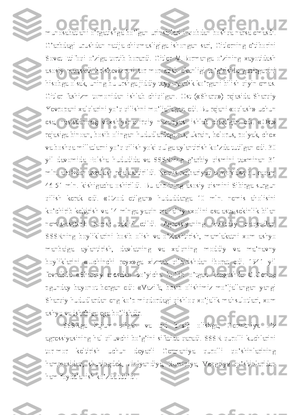 munosabatlani o’rgatishga bo’lgan urinshilari inqobdan boshqa narsa emasdi.
G’arbdagi   urushdan   natija   chiqmasligiga   ishongan   sari,   Gitlerning   e’tiborini
Sovet   Ittifoqi   o’ziga   tortib   borardi.   Gitler   M.Bormanga   o’zining   xayotidash
asosiy   maqsadi   bolshevizmni   tor-mor   etish   ekanligi   to’g’risida   gapirganini
hisobga olsak, uning bu urshga jiddiy tayyorgarlik ko’rgani bilish qiyin emas.
Gitler   fashizm   tomonidan   ishlab   chiqilgan.   Ost   («Sharq»)   rejasida   Sharqiy
Yevropani xalqlarini yo’q qilishni mo’ljallagan edi. Bu rejani «oqlash» uchun
esa,   nasistlarning   vaxshiyona   irqiy   nazariyasi   ishlab   chiqilgan   edi.   «Ost»
rejasiga binoan, bosib olingan hududlardagi rus, ukrain, belorus, polyak, chex
va boshqa millatlarni yo’q qilish yoki qulga aylantirish ko’zda tutilgan edi. 30
yil   davomida   Polsha   hududida   va   SSSRning   g’arbiy   qismini   taxminan   31
mln. aholidan tozalash rejalashtirildi. Nemis rahbariyati tomonidan bu raqam
46-51  mln.   kishigacha  oshirildi.  Bu   aholining  asosiy  qismini   Sibirga   surgun
qilish   kerak   edi.   «Ozod   etilgan»   hududdarga   10   mln.   nemis   aholisini
ko’chirib keltirish va 14 mlnga yaqin   mahalliy axolini esa asta-sekinlik bilan
nemislashtirib   borish   taklif   etildi.   Agressiyaning   iqtisodiy   maqsadlari
SSSRning   boyliklarini   bosib   olish   va   o’zlashtirish,   mamlakatni   xom   ashyo
manbaiga   aylantirish,   davlatning   va   xalqning   moddiy   va   ma’navny
boyliklarini   «Uchinchi   reyx»ga   xizmat   qildirishdan   iborat   edi.   1941   yil
fevralida   «Sharqiy   masala»   bo’yicha   bo’lib   o’tgan   kengashda   G.Gering
pgunday   bayonot   bergan   edi:   «Vazifa,   bosib   olishimiz   mo’ljallangan   yangi
Sharqiy hududlardan eng ko’p miqdordagi qishloq xo’jalik mahsulotlari, xom
ashyo va ishchiga ega bo’lishdir.
SSSRga   hujum   qilgan   va   uni   bosib   olishga,   Germaniya   o’z
agressiyasining hal qiluvchi bo’g’ini sifatida qaradi. SSSR qurolli kuchlarini
tor-mor   keltirish   uchun   deyarli   Germaniya   qurolli   qo’shinlarining
hammasidan,   shuningdek,   Finlyandiya,   Ruminiya,   Vengriya   qo’shinlaridan
ham foydalanish ko’zda tutildi. 