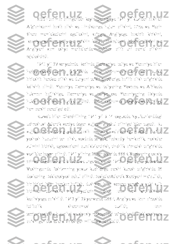 SCCP tor-mor qilingandan keyin Germaniya 1941 yil kuzidan boshlab
Afg’onistonni   bosib   olish   va   Hindistonga   hujum   qilishni,   O’rta   va   Yaqin
Sharq   mamlakatlarini   egallashni,   so’ngra   Angliyaga   bostirib   kirishni,
Ispaniya   va   Portugaliyaga   qo’shin   kiritib,   Gibraltarni   ishg’ol   qilishni   va
Angliyani   xom   ashyo   manbalaridan   mahrum   qilib   uni   qamal   qilishni
rejalashtirdi.
1940   yil   27   senyatbrda   Berlinda   Germaniya   Italiya   va   Yaponiya   bilan
harbiy-siyosiy   itgifoq   to’g’risida   uchlar   ahdnomasini   imzoladi.   Bunda
birlashib   harakat   qilish   va   dunyoni   ta’sir   doiralariga   bo’lib   olish   to’g’risida
kelishib   olindi.   Yaponiya   Germaniya   va   Italiyaning   Yevropa   va   Afrikada
hukmron   bo’lishiga,   Germaniya   va   Italiya   esa   Yaponiyaning   Osiyoda
hukmron   bo’lishiga   rozilik   bildirdi.   Berlin   axdnomasi   Angliya   va   AQShga
ham qarshi qaratilgai edi.
Ruzvelt   bilan   Cherchillning   1941   yil   9-14   avgustda   Nyufaunlenddagi
uchrashuvi Atlantik xartiya degan xujjatning qabul qilinigai bilan tugadi. Bu
xujjatda   birovlarning   yerini   bosib   olmaslik,   xalqlarning   mustaqil   bo’lib
yashash   huquqini   tan   olish,   savdoda   tenglik,   iqtisodiy   hamkorlik,   nasistlar
zulmini   bitirish,   agressorlarni   qurolsizlantirish,   tinchlik   o’rnatish   to’g’risida
vazifalar bayon qilindi.  1941 yilning 24 sentyabrida SSSR Xartiyaning asosiy
prinsiplariga roziligini bildirdi va unga qo’shildi. 1942 yilning   1   yanvarida
Vashingtonda   fashizmning   yovuz   kuchlariga   qarshi   kurash   to’g’risida   26
davlatning Deklarasiyasi qabul qilindi.DavlatlarAtlantik Xartiyani ma’qullab,
bir-birlari   bilan   hamkor   bo’lish,   dushman   bilan   separat   yarashuv   yoki   sulh
bitimlari   tuzmaslik   majburiyatlarini   oldilar.   Eron   ham   antifashistik
kaolisiyaga qo’shildi. 1942 yil 29 yanvarda CSSP, Angliya va Eron o’rtasida
ittifoqlik   shartnomasi   tuzildi;   Eron
territoriyasining butunligi va siyosiy mustaqilligi ta’minlandi. Deklarasiyaga
qo’shilgan davlatlar «Birlashgan millatlar» deb ataldi. 