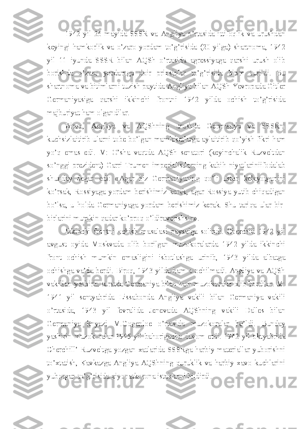 1942   yil   26   mayida   SSSR   va   Angliya   o’rtasida   ittifoqlik   va   urushdan
keyingi   hamkorlik   va   o’zaro   yordam   to’g’risida   (20   yilga)   shartnoma,   1942
yil   11   iyunda   SSSR   bilan   AQSh   o’rtasida   agressiyaga   qarshi   urush   olib
borishda   o’zaro   yordamga   doir   prinsiplar   to’g’risida   bitim   tuzildi.   Bu
shartnoma va bitimlarni tuzish paytida Angliya bilan AQSh Yevropada Gitler
Germaniyasiga   qarshi   ikkinchi   frontni   1942   yilda   ochish   to’g’risida
majburiyat ham olgandilar.
Biroq,   Angliya   va   AQShning   urushda   Germaniya   va   SSSRni
kuchsizlaitirib ularni tobe bo’lgan mamlakatlarga aylaitirib qo’yish fikri   ham
yo’q   emas   edi.   M:   O’sha   vaqtda   AQSh   senatori   (keyinchalik   Ruzveltdan
so’nggi   prezident)   Garri   Trumen   imperialistlarning   kabih   niyatlariniifodalab
shunday   degan   edi:   «Agar   biz   Germaniyaning   qo’li   ustun   kelayotganini
ko’rsak,  Rossiyaga  yordam  berishimiz  kerak,  agar  Rossiya  yutib  chiqadigan
bo’lsa,   u   holda   Germaniyaga   yordam   berishimiz   kerak.   Shu   tariqa   ular   bir-
birlarini mumkin qadar ko’proq o’ldiraverishsin».
Ikkinchi   frontni   ochish   masalasi   paysalga   solindi.   Cherchill   1942   yil
avgust   oyida   Moskvada   olib   borilgan   muzokoralarda   1942   yilda   ikkinchi
front   ochish   mumkin   emasligini   isbotlashga   urinib,   1943   yilda   albatga
ochishga va’da berdi. Biroq, 1943 yilda ham u ochilmadi. Angliya va AQSh
vakillari yashirin suratda Germaniya bilan ham muzokoralar olib bordilar. M:
1941   yil   sentyabrida   Lissabonda   Angliya   vakili   bilan   Germaniya   vakili
o’rtasida,   1943   yil   fevralida   Jenevada   AQShning   vakili   Dalles   bilan
Germaniya   knyazi   M.Gogenloe   o’rtasida   muzokoralar   bo’ldi.   Bunday
yashirin   muzokoralar   1945   yil   bahorigacha   davom   etdi.   1942   yil   oktyabrida
Cherchill’ Ruzveltga yozgan xatlarida SSSRga harbiy materiallar yuborishni
to’xtatish,  Kavkazga  Angliya-AQShning   quruklik   va   harbiy  xavo  kuchlarini
yuborgap to’g’risida xiyonatkorona istaklarni bildirdi. 