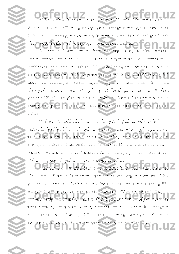 AQSh   xarbiy   kuchlari   urush   yillarida   12   mln   245   ming   kishiga,
Angliyaniki 9 mln 500 ming kipshga yetdi, shunga karamay, ular Yevropada
2-chi   frontni   ochmay,   asosiy   harbiy   kuchlarini   2-chi   darajali   bo’lgan   Tinch
okean va Afrikada urush ketayotgan rayonlarga to’pladilar.
Gitlerchilar   Sovet-German   frontining   eng   asosiy   vazifasi   Moskva
tomon   borish   deb   bilib,   80   ga   yakdsh   diviziyasini   va   katta   harbiy-havo
kuchlarshsh   shu   tomonga   tashladi.   Ular   noyabrning   oxiri   va   dekabr   oyining
boshlarida   Moskvaga   23-25   kmgacha   yaqinlashib   keldilar,   1941   yilning   5-6
dekabrida   boshlangan   karshi   hujum   natijasida   dushmanning   50   tacha
diviziyasi   majaklandi   va   1942   yilning   23   fevraligacha   dushman   Moskva
yonidan 120-400 km g’arbga uloktirib tashlandi. Nemis-fashisg armiyasining
«yengilmasligi»   to’g’risidagi   afsona   «Barbarossa   rejasi»   uzil-kesil   barbod
bo’ldi.
Moskva ostonasida dushman mag’lubiyatini g’arb tarixchilari kishning
qattik,   bo’lganliga   bilan   izohlaydilar.   Xususan,   ular;   «1941   yil   noyabr   oxiri
va   dekabrida   havo   63   darajagacha   sovib   ketdi»,-deb   izohlaydilar.   Xolbuki
sovuqning maksimal kuchayishi, ba’zi bir kunlari 31 darajadan oshmagan edi.
Nemislar   «General   qish   va   General   botqoq,   ruslarga   yordamga   keldi»-deb
o’zlarining mag’lubiyatlarini xaspo’slashga urindilar.
Dushman   1942   yilning   iyun   oxirida   katta   kuch   bilan   yana   hujumga
o’tdi.   Biroq,   Sovet   qo’shinlarining   yangi   shiddatli   janglari   natijasida   1942
yilning   19   noyabridan   1943   yilning   2   fevraligacha   nemis-fashistlarning   330
minglik   2   ta   armiyasi   tor-mor   qilindi.   Bulardan   147   mingi   halok   bo’ldi,   91
mingdan ortig’i feldmarshal Pauls boshchiligida asir olindi. Italyan, rumin va
venger   diviziyalari   yakson   kilindi,   hammasi   bo’lib   dushman   800   mingdan
ortiq   soldat   va   ofiserini,   2000   tank,   3   ming   samolyot,   70   ming
avtomashinasini yo’qotdi. Germaniyada umumiy motam e’lon qilindi. 