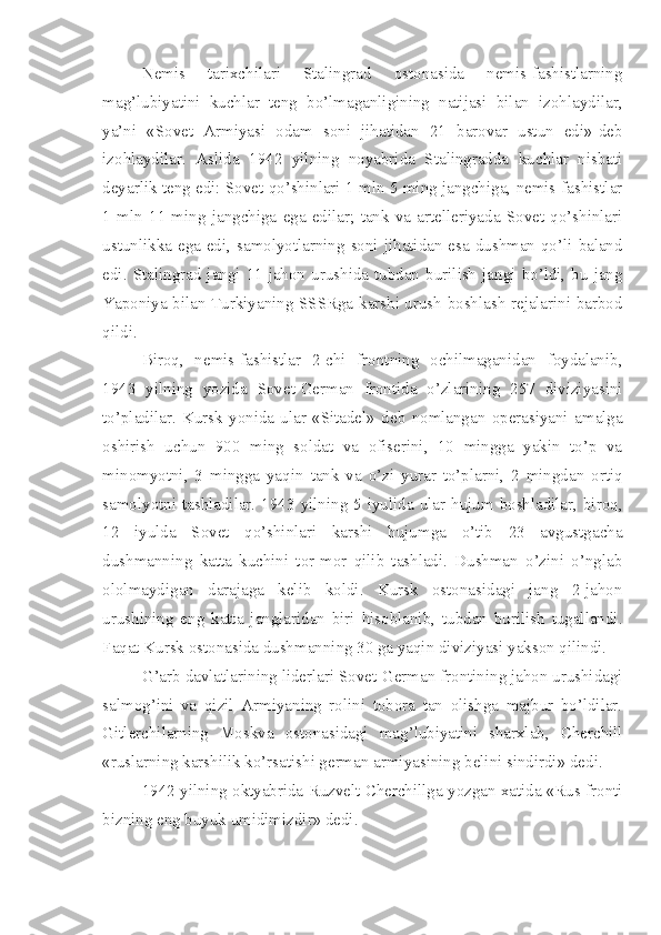 Nemis   tarixchilari   Stalingrad   ostonasida   nemis-fashistlarning
mag’lubiyatini   kuchlar   teng   bo’lmaganligining   natijasi   bilan   izohlaydilar,
ya’ni   «Sovet   Armiyasi   odam   soni   jihatidan   21   barovar   ustun   edi»-deb
izohlaydilar.   Aslida   1942   yilning   noyabrida   Stalingradda   kuchlar   nisbati
deyarlik teng edi: Sovet qo’shinlari 1 mln 5 ming jangchiga, nemis-fashistlar
1   mln   11   ming   jangchiga   ega   edilar;   tank   va   artelleriyada   Sovet   qo’shinlari
ustunlikka ega edi, samolyotlarning soni jihatidan esa dushman qo’li baland
edi.  Stalingrad  jangi  11-jahon  urushida  tubdan  burilish  jangi  bo’ldi,  bu  jang
Yaponiya bilan Turkiyaning SSSRga karshi urush boshlash rejalarini barbod
qildi.
Biroq,   nemis-fashistlar   2-chi   frontning   ochilmaganidan   foydalanib,
1943   yilning   yozida   Sovet-German   frontida   o’zlarining   257   diviziyasini
to’pladilar.   Kursk   yonida   ular   «Sitadel»   deb   nomlangan   operasiyani   amalga
oshirish   uchun   900   ming   soldat   va   ofiserini,   10   mingga   yakin   to’p   va
minomyotni,   3   mingga   yaqin   tank   va   o’zi   yurar   to’plarni,   2   mingdan   ortiq
samolyotni tashladilar. 1943 yilning 5 iyulida ular hujum boshladilar, biroq,
12   iyulda   Sovet   qo’shinlari   karshi   hujumga   o’tib   23   avgustgacha
dushmanning   katta   kuchini   tor-mor   qilib   tashladi.   Dushman   o’zini   o’nglab
ololmaydigan   darajaga   kelib   koldi.   Kursk   ostonasidagi   jang   2-jahon
urushining   eng   katta   janglaridan   biri   hisoblanib,   tubdan   burilish   tugallandi.
Faqat Kursk ostonasida dushmanning 30 ga yaqin   diviziyasi yakson qilindi.
G’arb davlatlarining liderlari Sovet-German frontining jahon urushidagi
salmog’ini   va   qizil   Armiyaning   rolini   tobora   tan   olishga   majbur   bo’ldilar.
Gitlerchilarning   Moskva   ostonasidagi   mag’lubiyatini   sharxlab,   Cherchill
«ruslarning karshilik ko’rsatishi german armiyasining belini sindirdi» dedi.
1942 yilning oktyabrida Ruzvelt Cherchillga yozgan xatida «Rus fronti
bizning eng buyuk umidimizdir» dedi. 