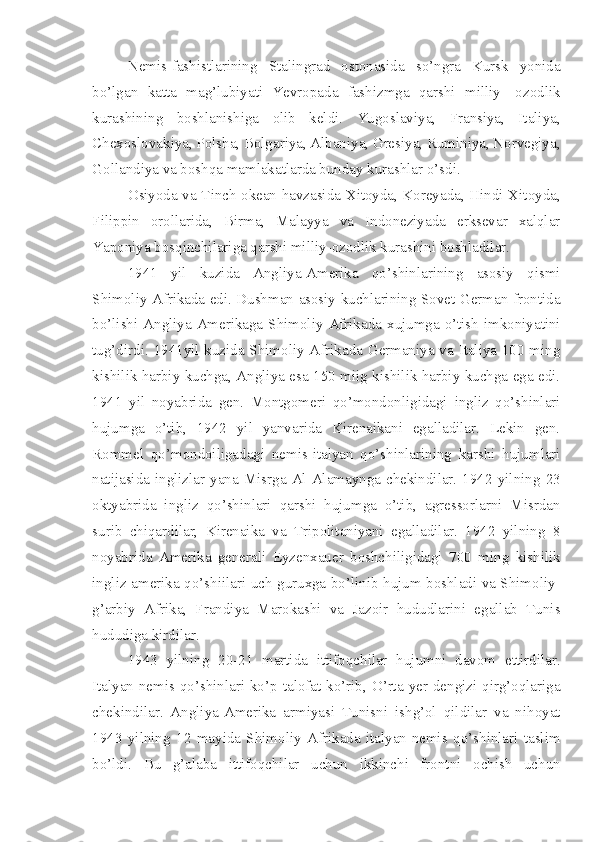 Nemis-fashistlarining   Stalingrad   ostonasida   so’ngra   Kursk   yonida
bo’lgan   katta   mag’lubiyati   Yevropada   fashizmga   qarshi   milliy-   ozodlik
kurashining   boshlanishiga   olib   keldi.   Yugoslaviya,   Fransiya,   Italiya,
Chexoslovakiya, Polsha, Bolgariya, Albaniya, Gresiya, Ruminiya, Norvegiya,
Gollandiya va boshqa mamlakatlarda bunday kurashlar o’sdi.
Osiyoda va Tinch okean havzasida-Xitoyda, Koreyada, Hindi-Xitoyda,
Filippin   orollarida,   Birma,   Malayya   va   Indoneziyada   erksevar   xalqlar
Yaponiya bosqinchilariga qarshi milliy-ozodlik kurashini boshladilar.
1941   yil   kuzida   Angliya-Amerika   qo’shinlarining   asosiy   qismi
Shimoliy Afrikada edi. Dushman asosiy kuchlarining Sovet-German frontida
bo’lishi  Angliya-Amerikaga  Shimoliy Afrikada  xujumga o’tish  imkoniyatini
tug’dirdi. 1941yil kuzida Shimoliy Afrikada Germaniya va Italiya 100 ming
kishilik harbiy kuchga, Angliya esa 150 miig kishilik harbiy kuchga ega edi.
1941   yil   noyabrida   gen.   Montgomeri   qo’mondonligidagi   ingliz   qo’shinlari
hujumga   o’tib,   1942   yil   yanvarida   Kirenaikani   egalladilar.   Lekin   gen.
Rommel   qo’mondoiligadagi   nemis-italyan   qo’shinlarining   karshi   hujumlari
natijasida  inglizlar  yana   Misrga  Al-Alamaynga  chekindilar.   1942  yilning   23
oktyabrida   ingliz   qo’shinlari   qarshi   hujumga   o’tib,   agressorlarni   Misrdan
surib   chiqardilar,   Kirenaika   va   Tripolitaniyani   egalladilar.   1942   yilning   8
noyabrida   Amerika   generali   Eyzenxauer   boshchiligidagi   700   ming   kishilik
ingliz-amerika qo’shiilari uch guruxga bo’linib hujum boshladi va Shimoliy-
g’arbiy   Afrika,   Frandiya   Marokashi   va   Jazoir   hududlarini   egallab   Tunis
hududiga kirdilar.
1943   yilning   20-21   martida   ittifoqchilar   hujumni   davom   ettirdilar.
Italyan-nemis qo’shinlari ko’p  talofat ko’rib,  O’rta  yer  dengizi  qirg’oqlariga
chekindilar.   Angliya-Amerika   armiyasi   Tunisni   ishg’ol   qildilar   va   nihoyat
1943   yilning   12   mayida   Shimoliy   Afrikada   italyan-nemis   qo’shinlari   taslim
bo’ldi.   Bu   g’alaba   ittifoqchilar   uchun   ikkinchi   frontni   ochish   uchun 