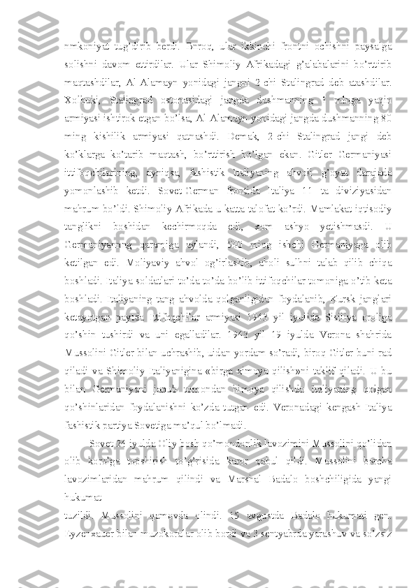 nmkoniyat   tug’dirib   berdi.   Bnroq,   ular   ikkinchi   frontni   ochishni   paysalga
solishni   davom   ettirdilar.   Ular   Shimoliy   Afrikadagi   g’alabalarini   bo’rttirib
maqtashdilar,   Al-Alamayn   yonidagi   jangni   2-chi   Stalingrad   deb   atashdilar.
Xolbuki,   Stalingrad   ostonasidagi   jangda   dushmanning   1   mlnga   yaqin
armiyasi ishtirok etgan bo’lsa, Al-Alamayn yonidagi jangda dushmanning 80
ming   kishilik   armiyasi   qatnashdi.   Demak,   2-chi   Stalingrad   jangi   deb
ko’klarga   ko’tarib   maqtash,   bo’rttirish   bo’lgan   ekan.   Gitler   Germaniyasi
ittifoqchilarining,   ayniqsa,   fashistik   Italiyaning   ahvoli   g’oyat   darajada
yomonlashib   ketdi.   Sovet-German   frontida   Italiya   11   ta   diviziyasidan
mahrum bo’ldi. Shimoliy Afrikada u katta talofat ko’rdi. Mamlakat iqtisodiy
tanglikni   boshidan   kechirmoqda   edi,   xom   ashyo   yetishmasdi.   U
Germaniyannng   qaramiga   aylandi,   500   ming   ishchi   Germaniyaga   olib
ketilgan   edi.   Moliyaviy   ahvol   og’irlashib,   aholi   sulhni   talab   qilib   chiqa
boshladi. Italiya soldatlari to’da-to’da bo’lib ittifoqchilar tomoniga o’tib keta
boshladi.   Italiyaning   tang   ahvolda   qolganligidan   foydalanib,   Kursk   janglari
ketayotgan   paytda   Ittifoqchilar   armiyasi   1943   yil   iyulida   Sisiliya   oroliga
qo’shin   tushirdi   va   uni   egalladilar.   1943   yil   19   iyulda   Verona   shahrida
Mussolini Gitler bilan uchrashib, uidan yordam so’radi, biroq Gitler buni rad
qiladi   va   Shimoliy   Italiyanigina   «birga   ximoya   qilish»ni   taklif   qiladi.   U   bu
bilan   Germaniyani   janub   tomondan   himoya   qilishda   Italiyaning   qolgan
qo’shinlaridan   foydalanishni   ko’zda   tutgan   edi.   Veronadagi   kengash   Italiya
fashistik partiya Sovetiga ma’qul bo’lmadi.
Sovet 24 iyulda Oliy bosh qo’mondonlik lavozimini Mussolini qo’lidan
olib   korolga   topshirish   to’g’risida   karor   qabul   qildi.   Mussolini   barcha
lavozimlaridan   mahrum   qilindi   va   Marshal   Badalo   boshchiligida   yangi
hukumat
tuzildi.   Mussolini   qamovda   olindi.   15   avgustda   Badalo   hukumati   gen.
Eyzenxauer bilan muzokoralar olib bordi va 3 sentyabrda yarashuv va so’zsiz 