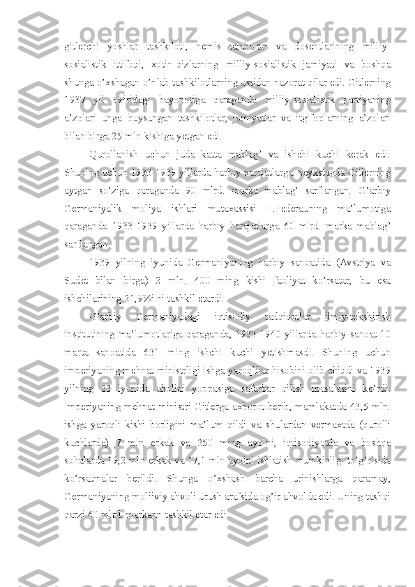 gitlerchi   yoshlar   tashkiloti,   nemis   talabalari   va   dosentlarining   milliy-
sosialistik   ittifoqi,   xotin-qizlarning   milliy-sosialistik   jamiyati   va   boshqa
shunga o’xshagan o’nlab tashkilotlarning ustidan nazorat qilar edi. Gitlerning
1937   yil   oxiridagi   bayonotiga   qaraganda   milliy-sosialistik   partiyaning
a’zolari   unga   buysungan   tashkilotlar,   jamiyatlar   va   itgifoqlarning   a’zolari
bilan birga 25 mln kishiga yetgan edi.
Qurollanish   uchun   juda   katta   mablag’   va   ishchi   kuchi   kerak   edi.
Shuning uchun 1933-1939 yillarda harbiy xarajatlarga Reyxstagda Gitlerning
aytgan   so’ziga   qaraganda   90   mlrd.   marka   mablag’   sarflangan.   G’arbiy
Germaniyalik   moliya   ishlari   mutaxassisi   F.Federauning   ma’lumotiga
qaraganda   1933-1939   yillarda   harbiy   harajatlarga   60   mlrd.   marka   mablag’
sarflangan.
1939   yilning   iyunida   Germaniyaning   harbiy   sanoatida   (Avstriya   va
Sudet   bilan   birga)   2   mln.   400   ming   kishi   faoliyat   ko’rsatar,   bu   esa
ishchilarining 21,9%i ni tashkil etardi.
G’arbiy   Germaniyadagi   iqtisodiy   tadqiqotlar   ilmiy-tekshirish
institutining ma’lumotlariga qaraganda, 1933-1940 yillarda harbiy sanoat 10
marta   sanoatida   631   ming   ishchi   kuchi   yetishmasdi.   Shuning   uchun
imperiyaning mehnat ministrligi ishga yaroqlilar hisobini olib chiqdi va 1939
yilning   23   iyunida   aholini   yoppasiga   safarbar   qilish   masalasini   ko’rdi.
Imperiyaning mehnat ministri Gitlerga axborot berib, mamlakatda 43,5 mln.
ishga   yaroqli   kishi   borligini   ma’lum   qildi   va   shulardan   vermaxtda   (qurolli
kuchlarda)   7   mln   erkak   va   250   ming   ayolni,   iqtisodiyotda   va   boshqa
sohalarda 19,2 mln erkak va 17,1 mln ayolni ishlatish mumkinligi to’g’risida
ko’rsatmalar   berildi.   Shunga   o’xshash   barcha   urinishlarga   qaramay,
Germaniyaning moliiviy ahvoli urush arafsida og’ir ahvolda edi. Uning tashqi
qarzi 60 mlrd. markann tashkil etar edi. 