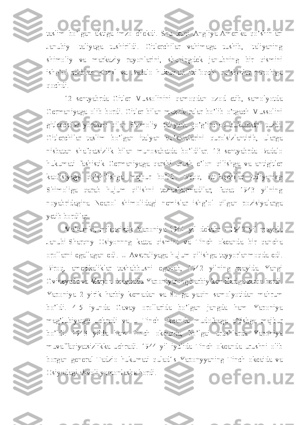 taslim   bo’lgan   aktiga   imzo   chekdi.   Shu   kuni   Angliya-Amerika   qo’shinlari
Janubiy   Italiyaga   tushirildi.   Gitlerchilar   vahimaga   tushib,   Italiyaning
shimoliy   va   markaziy   rayonlarini,   shuningdek   janubning   bir   qismini
ishg’ol   qildilar.   Korol   va   Badalo   hukumati   ittifoqchi   qo’shinlar   panohiga
qochdi.
12   sentyabrda   Gitler   Mussolinini   qamoqdan   ozod   etib,   samolyotda
Germaniyaga   olib   bordi.   Gitler   bilan   muzokoralar   bo’lib   o’tgach   Mussolini
gitlerchilar   yordami   bilan   Shimoliy   Italiyada   qo’g’irchoq   hukumatni   tuzdi.
Gitlerchilar   taslim   bo’lgan   italyan   qo’shinlarini   qurolsizlantirib,   ularga
nisbatan   shafqatsizlik   bilan   munosabatda   bo’ldilar.   13   sentyabrda   Badalo
hukumati   fashistik   Germaniyaga   qarshi   urush   e’lon   qilishga   va   antigitler
kaolisiyaga   qo’shilishga   majbur   bo’ldi.   Biroq,   ittifoqchilar   Italiyaning
Shimoliga   qarab   hujum   qilishni   tezlashtirmadilar,   faqat   1943   yilning
noyabridagina   Neapol   shimolidagi   nemislar   ishg’ol   qilgan   pozisiyalarga
yetib bordilar.
Ma’lumki,   militaristik   Yaponiya   1941   yil   dekabr   -   1942   yil   mayida
Janubi-Sharqny   Osiyonnng   katta   qismini   va   Tinch   okeanda   bir   qancha
orollarni   egallagan   edi.   U   Avstraliyaga   hujum   qilishga   tayyorlanmoqda   edi.
Biroq,   amerikaliklar   tashabbusni   egallab,   1942   yilning   mayida   Yangi
Gvineyada va Marjon dengizida Yaponiyaning harbiy kemalariga zarba berdi.
Yaponiya   2   yirik   harbiy   kemadan   va   80   ga   yaqin   samolyotidan   mahrum
bo’ldi.   4-5   iyunda   Gavay   orollarida   bo’lgan   jangda   ham   Yaponiya
mag’lubiyatga   uchradi   va   u   Tinch   okeanda   mudofaaga   o’tishga   majbur
bo’ldi.   1943   yilda   ham   Tinch   okeanda,   bo’lgai   urushlarda   Yaponiya
muvaffaqiyatsizlikka   uchradi.   1944   yil   iyulida   Tinch   okeanda   urushni   olib
borgan   general   Tadzio   hukumati   qulad1s   Yaponyyaning   Tinch   okeaida   va
Osiyodagi ahvoli yomonlasha bordi. 