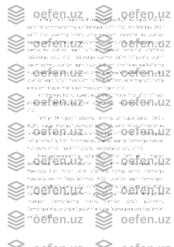 1943« yil 19-30 oktyabrda Moskvada SSSR, AQSh va Buyuk Britaniya
tashqi   ishlar  ministrlarining  konferensiyasi  bo’lib   o’tdi.  Konferensiya   CSCP
taklifi   bilan   urushning   borishi,   uning   muddatini   qisqartirish   va   urushdan
keyingi tartib to’g’risidagi masalalarni  muhokama  qildi.  Konferensiya urush
davrida   va   urushdan   keyin   ittifoqchi   davlatlar   hamkorligi   to’g’risida
Deklarasiya   qabul   qildi.   Deklarasiya   dushman   taslim   bo’lguncha   urushni
davom   ettirish,   urushdan   keyin   butun   kuchlarni   tinchlik   va   xavfsizlikning
mustahkamlashga   qaratish,   xalqaro   tinchlik   va   xavfsizlik   tashkilotini   tuzish,
urushdan keyin janjalli masalalarni hal qilishda o’zaro kelishmay turib harbiy
vositalarni ishga solmaslik kabi masalalarni bayon qildi.
Konferensiya   Stalin,   Ruzvelt   va   Cherchill   imzosi   bilan   e’lon   qilingan
gitlerchilarni   javobgarlikka   tortish   to’g’risidagi   Deklarasiyani   ham   qabul
qildi.
1943   yil   28   noyabr-1   dekabrda   Tehronda   uch   buyuk   davlat   -   CSCP,
AQSh,   Buyuk   Britaniya   hukumatlari   rahbarlari,   tashqi   ishlari   ministrlari   va
Bosh   shtab   boshliqlari   ishtirokida   konferensiya   bo’lib   o’tdi.   Konferensiyada
harbiy hamkorlik, 2-chi front masalasi, urushdan keyingi Germaniya masalasi
muhokama qilindi. Tegishlii hujjatlar, Deklarasiyalar qabul qilindi.
Sovet   delegasiyasining   qat’iy   talabi   bilan   1944   yil   1   maydan
kechiktirmay   La-Mansh   bo’g’ozi   orqali   Shimoliy   Fransiyaga   o’tib,
Yevropada   2-chi   frontni   ochish   to’g’risida   bitimga   kelindi.   Germaniya
masalasida   esa   bir   fikrga   kelinmadi.   SCCP   urushdan   keyin   Germaniyani
yagona demokratik davlat bo’lib qolishi to’g’risida bayonnoma berdi. AQSh
Germaniyani   besh   davlatga   bo’lib   yuborish   taklifini   kiritdi.   Angliya   esa
Prussiyani   Germaniyaning   boshqa   qismidan   ajratib   yuborishni,
Germaniyashshg Janubiy viloyatlarini «Dunay federasiyasi» tarkibiga kiritish
taklifini kiritdi. 