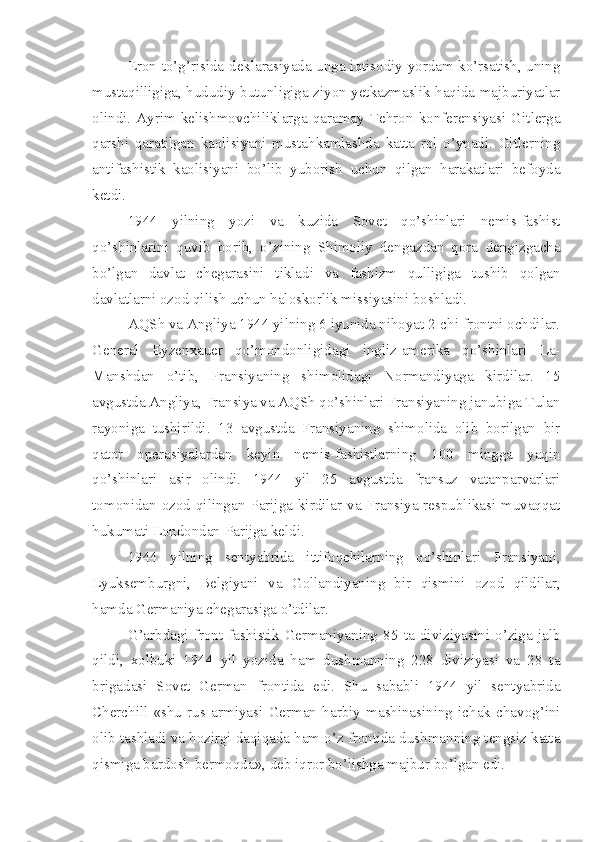 Eron to’g’risida deklarasiyada unga iqtisodiy yordam ko’rsatish, uning
mustaqilligiga, hududiy butunligiga ziyon yetkazmaslik haqida majburiyatlar
olindi.   Ayrim   kelishmovchiliklarga   qaramay   Tehron   konferensiyasi   Gitlerga
qarshi   qaratilgan   kaolisiyani   mustahkamlashda   katta   rol   o’ynadi.   Gitlerning
antifashistik   kaolisiyani   bo’lib   yuborish   uchun   qilgan   harakatlari   befoyda
ketdi.
1944   yilning   yozi   va   kuzida   Sovet   qo’shinlari   nemis-fashist
qo’shinlarini   quvib   borib,   o’zining   Shimoliy   dengazdan   qora   dengizgacha
bo’lgan   davlat   chegarasini   tikladi   va   fashizm   qulligiga   tushib   qolgan
davlatlarni ozod qilish uchun haloskorlik missiyasini boshladi.
AQSh va Angliya 1944 yilning 6 iyunida nihoyat 2-chi frontni ochdilar.
General   Eyzenxauer   qo’mondonligidagi   ingliz-amerika   qo’shinlari   La-
Manshdan   o’tib,   Fransiyaning   shimolidagi   Normandiyaga   kirdilar.   15
avgustda Angliya, Fransiya va AQSh qo’shinlari Fransiyaning janubiga Tulan
rayoniga   tushirildi.   13   avgustda   Fransiyaning   shimolida   olib   borilgan   bir
qator   operasiyalardan   keyin   nemis-fashistlarning   100   mingga   yaqin
qo’shinlari   asir   olindi.   1944   yil   25   avgustda   fransuz   vatanparvarlari
tomonidan  ozod  qilingan Parijga kirdilar va Fransiya respublikasi  muvaqqat
hukumati Londondan Parijga keldi.
1944   yilning   sentyabrida   ittifoqchilarning   qo’shinlari   Fransiyani,
Lyuksemburgni,   Belgiyani   va   Gollandiyaning   bir   qismini   ozod   qildilar,
hamda Germaniya chegarasiga o’tdilar.
G’arbdagi   front   fashistik   Germaniyaning   85   ta   diviziyasini   o’ziga   jalb
qildi,   xolbuki   1944   yil   yozida   ham   dushmanning   228   diviziyasi   va   28   ta
brigadasi   Sovet   German   frontida   edi.   Shu   sababli   1944   yil   sentyabrida
Cherchill   «shu   rus   armiyasi   German   harbiy   mashinasining   ichak   chavog’ini
olib tashladi va hozirgi daqiqada ham o’z frontida dushmanning tengsiz katta
qismiga bardosh bermoqda», deb iqror bo’lishga majbur bo’lgan edi. 