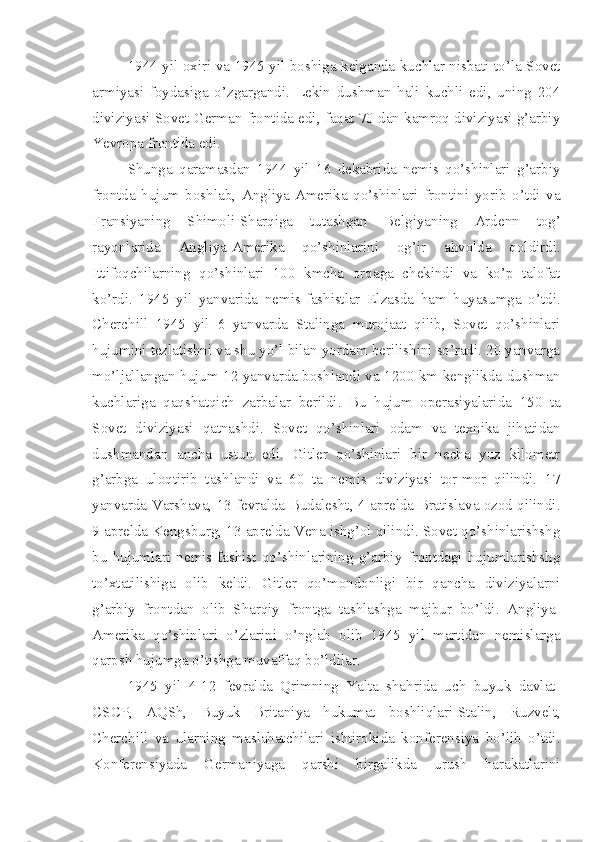 1944 yil oxiri va 1945 yil boshiga kelganda kuchlar nisbati to’la Sovet
armiyasi   foydasiga   o’zgargandi.   Lekin   dushman   hali   kuchli   edi,   uning   204
diviziyasi Sovet-German frontida edi, faqat 70 dan kamroq diviziyasi g’arbiy
Yevropa frontida edi.
Shunga   qaramasdan   1944   yil   16   dekabrida   nemis   qo’shinlari   g’arbiy
frontda   hujum   boshlab,   Angliya-Amerika   qo’shinlari   frontini   yorib   o’tdi   va
Fransiyaning   Shimoli-Sharqiga   tutashgan   Belgiyaning   Ardenn   tog’
rayonlarida   Angliya-Amerika   qo’shinlarini   og’ir   ahvolda   qoldirdi.
Ittifoqchilarning   qo’shinlari   100   kmcha   orqaga   chekindi   va   ko’p   talofat
ko’rdi.   1945   yil   yanvarida   nemis-fashistlar   Elzasda   ham   huyasumga   o’tdi.
Cherchill   1945   yil   6   yanvarda   Stalinga   murojaat   qilib,   Sovet   qo’shinlari
hujumini tezlatishni va shu yo’l bilan yordam berilishini so’radi. 20 yanvarga
mo’ljallangan hujum 12 yanvarda boshlandi va 1200 km kenglikda dushman
kuchlariga   qaqshatqich   zarbalar   berildi.   Bu   hujum   operasiyalarida   150   ta
Sovet   diviziyasi   qatnashdi.   Sovet   qo’shinlari   odam   va   texnika   jihatidan
dushmandan   ancha   ustun   edi.   Gitler   qo’shinlari   bir   necha   yuz   kilometr
g’arbga   uloqtirib   tashlandi   va   60   ta   nemis   diviziyasi   tor-mor   qilindi.   17
yanvarda Varshava, 13 fevralda Budalesht, 4 aprelda Bratislava ozod qilindi.
9 aprelda Kengsburg, 13 aprelda Vena ishg’ol qilindi. Sovet qo’shinlarishshg
bu   hujumlari   nemis-fashist   qo’shinlarining   g’arbiy   frontdagi   hujumlarishshg
to’xtatilishiga   olib   keldi.   Gitler   qo’mondonligi   bir   qancha   diviziyalarni
g’arbiy   frontdan   olib   Sharqiy   frontga   tashlashga   majbur   bo’ldi.   Angliya-
Amerika   qo’shinlari   o’zlarini   o’nglab   olib   1945   yil   martidan   nemislarga
qarpsh hujumga o’tishga muvaffaq bo’ldilar.
1945   yil   4-12   fevralda   Qrimning   Yalta   shahrida   uch   buyuk   davlat-
CSCP,   AQSh,   Buyuk   Britaniya   hukumat   boshliqlari-Stalin,   Ruzvelt,
Cherchill   va   ularning   maslahatchilari   ishtirokida   konferensiya   bo’lib   o’tdi.
Konferensiyada   Germaniyaga   qarshi   birgalikda   urush   harakatlarini 