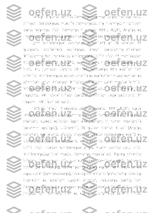 1945 yil 5 iyunda Berlinda Germaniyaning mag’lubiyati haqidagi qabul
qilingan   Deklarasiyaga   muvofik   Germaniyada   oliy   hokimiyat   4   ittifoqchi
davlat   ixtiyoriga   o’tdi.   Germaniya   4   zonaga:   SSSP,   AQSh,   Angliya   va
Fransiya qo’shinlari okkupasiya zonasiga, Berlin esa 4 sektorga bo’lindi.
Qrim   konferensiyasi   qarorlariga   ko’ra   1945   yil   25   apreldan   26
iyungacha   antifashistik   kaolisiyaga   kirgan   davlatlarning-Birlashgan
Millatlarning   San-Fransiskoda   konferensiyasi   bo’lib   o’tdi.   46   mamlakatdan
300   ga   yaqin   vakillar   qatnashdi,   keyinroq   yana   4   davlatdan   delegasiyalar
bordi,   shu   jumladan   Ukraina   CSP   va   Belorussiya   SSR   vakillari   ham
qo’shildi. Konferensiyada xalqaro tinchlik va xavfsizlikni mustahkamlash va
ta’minlash   uchun   Birlashgan   Millatlar   Tashkilotini   tuzish   masalasi   ko’rildi.
Nihoyat   1945   yil   26   iyunda   BMTning   ustavi   qabul   qilindi.   O’sha   yili   24
oktyabrda   BMT   a’zosi   bo’lgan   davlatlar   tomonidan   Ustav   tasdiqlandi.   24
oktyabr - BMT kuni deb ataldi.
1945 yil 17 iyul - 2 avgustda uch buyuk davlat - SSSP, AQSh, Buyuk
Britaniya hukumatlari boshliqlarining-Stalin, G.Trumen (1945 yil 12 aprelda
prezident   Ruzvelt   vafotidan   keyin   vise-prezident   G.Trumen   prezidentlik
lavozimini   egallaydi),   U.Cherchill,   25   iyuldan   boshlab   K.Ettli   (Angliya
parlament   saylovlarida   g’alaba   qilgan   leyboristlar   partiyasining   vakili)   va
ularning maslahatchilari ishtirokida Berlin yaqinida Potsdamda konferensiya
bo’lib   o’tdi.   Potsdam   konferensiyasi   g’oyat   muxim   qarorlar   qabul   qildi.
Konferensiyadagi   bosh   masala-   Germaniya   masalasi   edi.   Siyosiy   prinsiplar
bo’yicha   Germaniyani   to’la   qurolsizlantirish   (demilitarizasiya),   fashizmni
bitirish   (denasifikasiya),   Germaniyaning   siyosiy   xayotini   demokratik   asosda
qayta qurish (demokratizasiya), iqtisodiy prinsiplar bo’yicha harbiy-iqtisodiy
potensialni   va   kartellarni   tugatish   choralari,   okkupasiya   davrida   ham
Germaniyani   «iqtisodiy   tomondan   yaxlit»   deb   qarash   ko’zda   tutildi.   Harbiy
jinoyatchilarni   qamovda   olish   va   sud   qilish   to’g’risida   kelishib   olinda. 