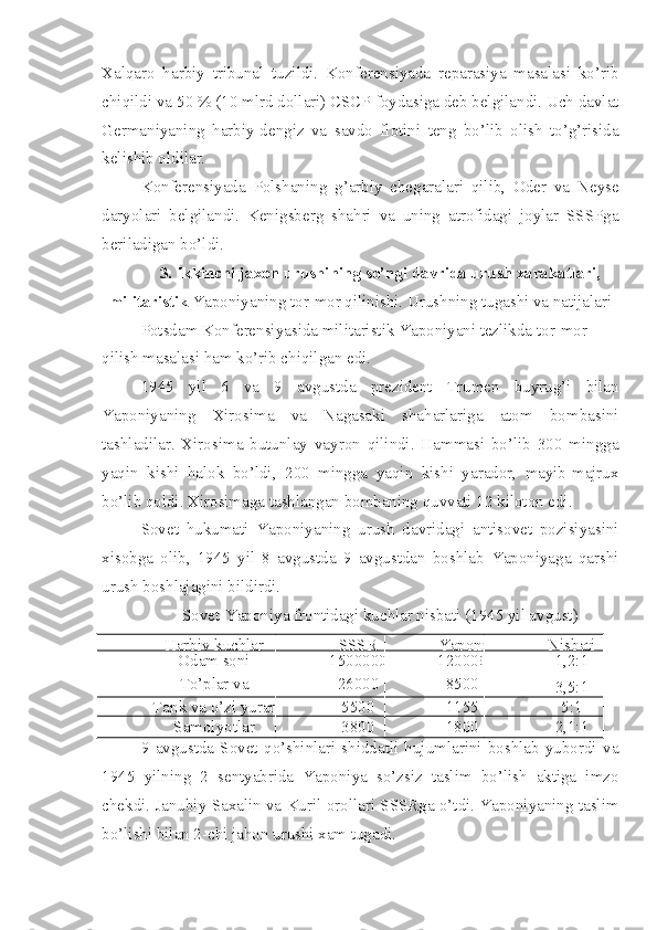 Xalqaro   harbiy   tribunal   tuzildi.   Konferensiyada   reparasiya   masalasi   ko’rib
chiqildi va 50 % (10 mlrd dollari) CSCP foydasiga deb belgilandi. Uch davlat
Germaniyaning   harbiy-dengiz   va   savdo   flotini   teng   bo’lib   olish   to’g’risida
kelishib oldilar.
Konferensiyada   Polshaning   g’arbiy   chegaralari   qilib,   Oder   va   Neyse
daryolari   belgilandi.   Kenigsberg   shahri   va   uning   atrofidagi   joylar   SSSPga
beriladigan bo’ldi.
3 .  Ikkinchi jaxon urushining so’ngi davrida urush xarakatlari,
militaristik  Yaponiyaning tor-mor qilinishi. Urushning tugashi va natijalari
Potsdam Konferensiyasida militaristik Yaponiyani tezlikda tor-mor 
qilish masalasi ham ko’rib chiqilgan edi.
1945   yil   6   va   9   avgustda   prezident   Trumen   buyrug’i   bilan
Yaponiyaning   Xirosima   va   Nagasaki   shaharlariga   atom   bombasini
tashladilar.   Xirosima   butunlay   vayron   qilindi.   Hammasi   bo’lib   300   mingga
yaqin   kishi   halok   bo’ldi,   200   mingga   yaqin   kishi   yarador,   mayib-majrux
bo’lib qoldi. Xirosimaga tashlangan bombaning quvvati 12 kiloton edi.
Sovet   hukumati   Yaponiyaning   urush   davridagi   antisovet   pozisiyasini
xisobga   olib,   1945   yil   8   avgustda   9   avgustdan   boshlab   Yaponiyaga   qarshi
urush boshlajagini bildirdi.
Sovet-Yaponiya frontidagi kuchlar nisbati (1945 yil avgust)
Harbiy kuchlar SSSR Yaponi Nisbati
Odam soni 1500000 120000
0 1,2:1
To’plar va
minamyot 26000 8500
3,5:1
Tank va o’zi yurar 5500 1155 5:1
Samolyotlar 3800 1800 2,1:1
9   avgustda   Sovet   qo’shinlari   shiddatli   hujumlarini   boshlab   yubordi   va
1945   yilning   2   sentyabrida   Yaponiya   so’zsiz   taslim   bo’lish   aktiga   imzo
chekdi.   Janubiy Saxalin va Kuril orollari SSSRga o’tdi. Yaponiyaning taslim
bo’lishi bilan 2-chi jahon urushi xam tugadi. 