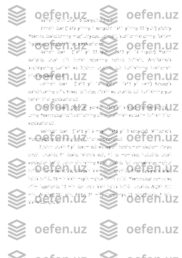 Ikkinchi jahon urushi 5 davrga bo’linadi.
Birinchi davr-(1939 yilning 1 sentyabri-1941 yilning 22 iyuni) g’arbiy
Yevropa   davlatlarining   mag’lubiyatga   uchrashi,   kuchlar   nisbatining   fashizm
foydasiga o’zgarishi bilan, xarakterlanadi.
Ikkinchi   davr   -   (1941   yil   22   iyun   -   1942   yil   19   noyabr)   Yashin
tezligida   urush   olib   borish   rejasining   barbod   bo’lishi,   Antifashistik
koalisiyaning   tuzilishi   va   2-jahon   urushida   tub   burilishining   boshlanishi
bilan xarakterlanadi.
Uchinchi   davr   -   (1942   yil   19   ioyabr   -   1943   yil   oxiri)   Strategik
tashabbusning   to’la   Sovet   Ittifoqiga   o’tishi   va   urushda   tub   burilishning   yuz
berishi bilan xarakterlanadi.
To’rtinchi davr - (1944 yil yanvar - 1945 yil 9 may). Germaniyaning, -
uning Yevropadagi ittifoqchilarining tor-mor qilinishi va taslim bo’lishi bilan
xarakterlanadi.
Beshinchi   davr   -   (1945   yil   9   may   -   1945   yil   2   sentyabr).   Militaristik
Yaponiyaning tor-mor qilinishi bilan xarakterlanadi.
2-jahon urushi 6 yil davom etdi va deyarli barcha mamlakatlarni o’ziga
tortdi.   Urushda   61   davlat   ishtirok   etdi,   40   ta   mamlakat   hududida   urush
xarakatlari bo’ldi. Jahon aholisining 80 % urushda faol qatnashishga majbur
bo’ldi.   Hammasi   bo’lib,   110   mln   kishi   qurollantirildi,   60   mlnga   yaqin   kishi
halok bo’ldi, 35 mln kishi mayib-majrux bo’lib qoldi. Yevropadagi qamoq   va
o’lim   lagerlarida   12   mln   dan   ortiq   kishi   halok   bo’ldi.   Urushda   AQSh   300
mln,   Angliya   250   mln,   SSSR   24   mln,   Germaniya   12   mln,   Polsha   6   mln
kishisidan ajraldi. 