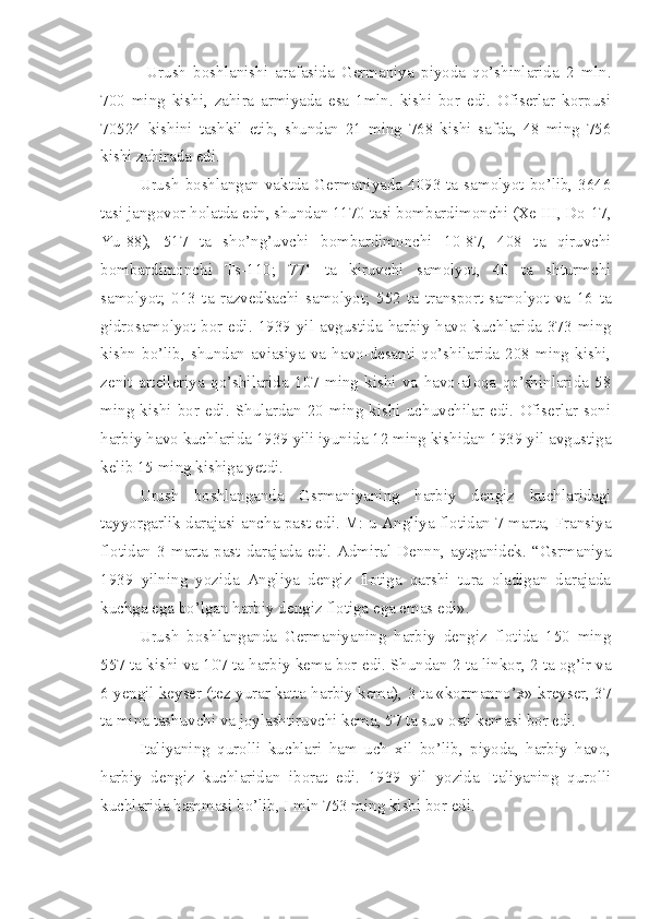   Urush   boshlanishi   arafasida   Germaniya   piyoda   qo’shinlarida   2   mln.
700   ming   kishi,   zahira   armiyada   esa   1mln.   kishi   bor   edi.   Ofiserlar   korpusi
70524   kishini   tashkil   etib,   shundan   21   ming   768   kishi   safda,   48   ming   756
kishi zahirada edi.
Urush  boshlangan  vaktda  Germaniyada 4093  ta  samolyot  bo’lib, 3646
tasi jangovor holatda edn, shundan 1170 tasi bombardimonchi (Xe III, Do-17,
Yu-88),   517   ta   sho’ng’uvchi   bombardimonchi   10-87,   408   ta   qiruvchi
bombardimonchi   Ts-110;   771   ta   kiruvchi   samolyot,   40   ta   shturmchi
samolyot;   013   ta   razvedkachi   samolyot;   552   ta   transport-samolyot   va   16   ta
gidrosamolyot  bor  edi.  1939  yil  avgustida  harbiy-havo  kuchlarida  373  ming
kishn   bo’lib,   shundan   aviasiya   va   havo-desanti   qo’shilarida   208   ming   kishi,
zenit   artelleriya   qo’shilarida   107   ming   kishi   va   havo-aloqa   qo’shinlarida   58
ming   kishi   bor   edi.   Shulardan   20   ming   kishi   uchuvchilar   edi.   Ofiserlar   soni
harbiy havo kuchlarida 1939 yili iyunida 12 ming kishidan 1939 yil avgustiga
kelib 15 ming kishiga yetdi.
Urush   boshlanganda   Gsrmaniyaning   harbiy   dengiz   kuchlaridagi
tayyorgarlik darajasi ancha past edi. M: u Angliya flotidan 7 marta, Fransiya
flotidan  3  marta  past  darajada  edi.  Admiral  Dennn,  aytganidek.  “Gsrmaniya
1939   yilning   yozida   Angliya   dengiz   flotiga   qarshi   tura   oladigan   darajada
kuchga ega bo’lgan harbiy dengiz flotiga ega emas edi».
Urush   boshlanganda   Germaniyaning   harbiy   dengiz   flotida   150   ming
557 ta kishi va 107 ta harbiy kema bor edi. Shundan 2 ta linkor, 2 ta og’ir va
6 yengil keyser (tez yurar katta harbiy kema), 3 ta «kormanno’x» kreyser, 37
ta mina tashuvchi va joylashtiruvchi kema, 57 ta suv osti kemasi bor edi.
Italiyaning   qurolli   kuchlari   ham   uch   xil   bo’lib,   piyoda,   harbiy   havo,
harbiy   dengiz   kuchlaridan   iborat   edi.   1939   yil   yozida   Italiyaning   qurolli
kuchlarida hammasi bo’lib, I mln 753 ming kishi bor edi. 