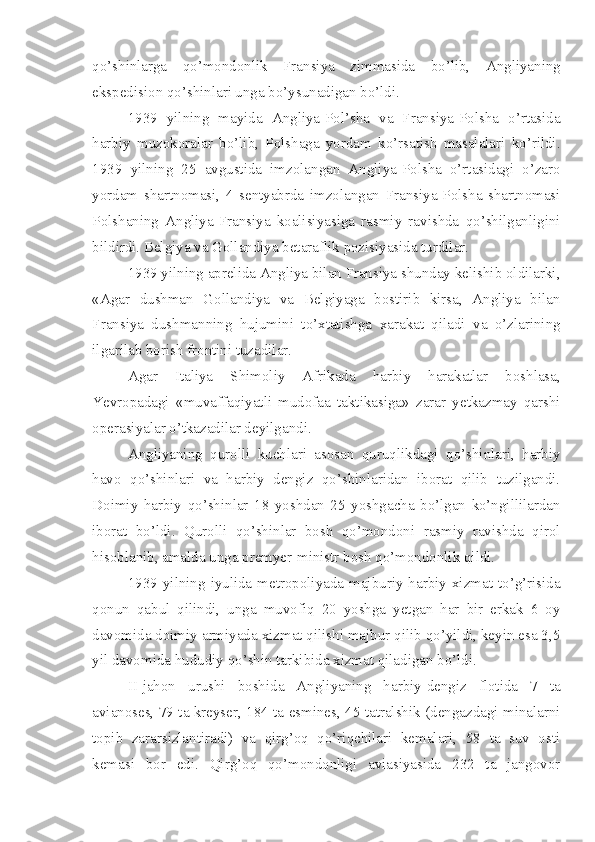 qo’shinlarga   qo’mondonlik   Fransiya   zimmasida   bo’lib,   Angliyaning
ekspedision qo’shinlari unga bo’ysunadigan bo’ldi.
1939   yilning   mayida   Angliya-Pol’sha   va   Fransiya-Polsha   o’rtasida
harbiy   muzokoralar   bo’lib,   Polshaga   yordam   ko’rsatish   masalalari   ko’rildi.
1939   yilning   25   avgustida   imzolangan   Angliya-Polsha   o’rtasidagi   o’zaro
yordam   shartnomasi,   4   sentyabrda   imzolangan   Fransiya-Polsha   shartnomasi
Polshaning   Angliya-Fransiya   koalisiyasiga   rasmiy   ravishda   qo’shilganligini
bildirdi. Belgiya va Gollandiya betaraflik pozisiyasida turdilar.
1939 yilning aprelida Angliya bilan Fransiya shunday kelishib oldilarki,
«Agar   dushman   Gollandiya   va   Belgiyaga   bostirib   kirsa,   Angliya   bilan
Fransiya   dushmanning   hujumini   to’xtatishga   xarakat   qiladi   va   o’zlarining
ilgarilab borish frontini tuzadilar.
Agar   Italiya   Shimoliy   Afrikada   harbiy   harakatlar   boshlasa,
Yevropadagi   «muvaffaqiyatli   mudofaa   taktikasiga»   zarar   yetkazmay   qarshi
operasiyalar o’tkazadilar deyilgandi.
Angliyaning   qurolli   kuchlari   asosan   quruqlikdagi   qo’shinlari,   harbiy
havo   qo’shinlari   va   harbiy   dengiz   qo’shinlaridan   iborat   qilib   tuzilgandi.
Doimiy   harbiy   qo’shinlar   18   yoshdan   25   yoshgacha   bo’lgan   ko’ngillilardan
iborat   bo’ldi.   Qurolli   qo’shinlar   bosh   qo’mondoni   rasmiy   ravishda   qirol
hisoblanib, amalda unga premyer-ministr bosh qo’mondonlik qildi.
1939 yilning  iyulida  metropoliyada  majburiy  harbiy xizmat to’g’risida
qonun   qabul   qilindi,   unga   muvofiq   20   yoshga   yetgan   har   bir   erkak   6   oy
davomida doimiy armiyada xizmat qilishi majbur qilib qo’yildi, keyin esa 3,5
yil davomida hududiy qo’shin tarkibida xizmat qiladigan bo’ldi.
II-jahon   urushi   boshida   Angliyaning   harbiy-dengiz   flotida   7   ta
avianoses, 79 ta kreyser, 184 ta esmines, 45 tatralshik (dengazdagi minalarni
topib   zararsizlantiradi)   va   qirg’oq   qo’riqchilari   kemalari,   58   ta   suv   osti
kemasi   bor   edi.   Qirg’oq   qo’mondonligi   aviasiyasida   232   ta   jangovor 