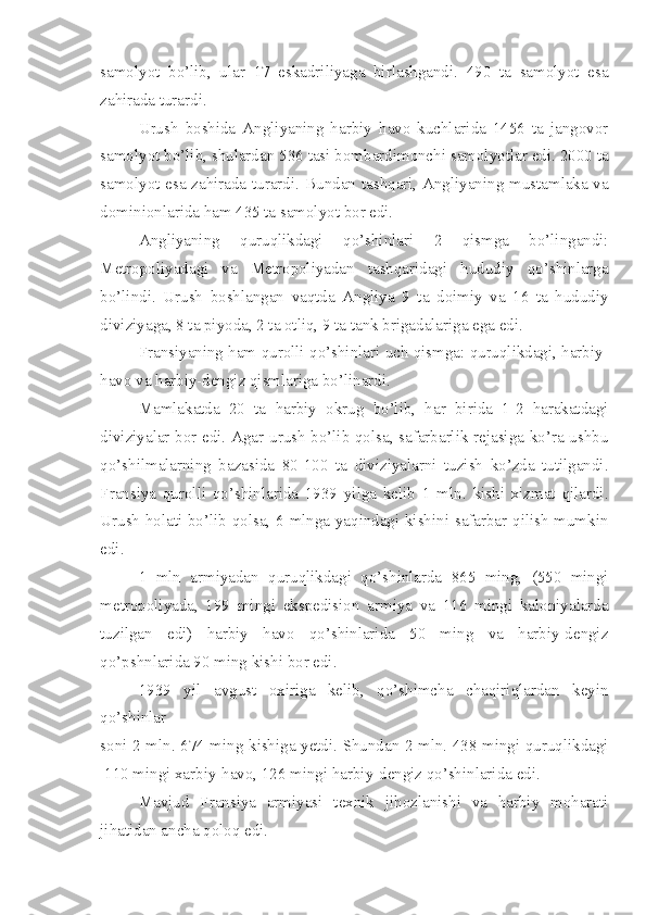 samolyot   bo’lib,   ular   17   eskadriliyaga   birlashgandi.   490   ta   samolyot   esa
zahirada turardi.
Urush   boshida   Angliyaning   harbiy   havo   kuchlarida   1456   ta   jangovor
samolyot bo’lib, shulardan 536 tasi bombardimonchi samolyotlar edi. 2000 ta
samolyot esa zahirada turardi.   Bundan tashqari, Angliyaning mustamlaka va
dominionlarida ham 435 ta samolyot bor edi.
Angliyaning   quruqlikdagi   qo’shinlari   2   qismga   bo’lingandi:
Metropoliyadagi   va   Metropoliyadan   tashqaridagi   hududiy   qo’shinlarga
bo’lindi.   Urush   boshlangan   vaqtda   Angliya   9   ta   doimiy   va   16   ta   hududiy
diviziyaga, 8 ta piyoda, 2 ta otliq, 9 ta tank brigadalariga ega edi.
Fransiyaning ham qurolli qo’shinlari uch qismga: quruqlikdagi, harbiy-
havo va harbiy-dengiz qismlariga bo’linardi.
Mamlakatda   20   ta   harbiy   okrug   bo’lib,   har   birida   1-2   harakatdagi
diviziyalar bor edi. Agar urush bo’lib qolsa, safarbarlik rejasiga ko’ra ushbu
qo’shilmalarning   bazasida   80-100   ta   diviziyalarni   tuzish   ko’zda   tutilgandi.
Fransiya   qurolli   qo’shinlarida   1939   yilga   kelib   1   mln.   kishi   xizmat   qilardi.
Urush holati bo’lib qolsa, 6 mlnga yaqindagi kishini safarbar qilish mumkin
edi.
1   mln   armiyadan   quruqlikdagi   qo’shinlarda   865   ming,   (550   mingi
metropoliyada,   199   mingi   ekspedision   armiya   va   116   mingi   kaloniyalarda
tuzilgan   edi)   harbiy   havo   qo’shinlarida   50   ming   va   harbiy-dengiz
qo’pshnlarida 90 ming kishi bor edi.
1939   yil   avgust   oxiriga   kelib,   qo’shimcha   chaqiriqlardan   keyin
qo’shinlar
soni 2 mln. 674 ming kishiga yetdi. Shundan 2 mln. 438 mingi quruqlikdagi
 110 mingi xarbiy-havo, 126 mingi harbiy-dengiz qo’shinlarida edi.
Mavjud   Fransiya   armiyasi   texnik   jihozlanishi   va   harbiy   moharati
jihatidan ancha qoloq edi. 