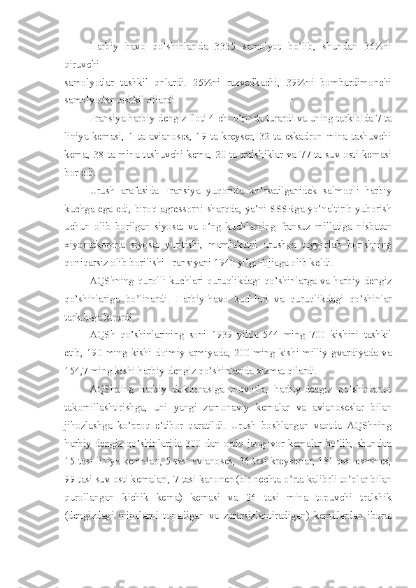 Harbiy   havo   qo’shinlarida   3335   samolyot   bo’lib,   shundan   36%ni
qiruvchi
samolyotlar   tashkil   qnlardi.   25%ni   razvedkachi,   39%ni   bombardimonchi
samolyotlar tashkil qilardi. |
Fransiya harbiy-dengiz floti 4-chi o’rinda turardi va uning tarkibida 7 ta
liniya   kemasi,   1   ta   avianoses,   19   ta   kreyser,   32   ta   eskadron   mina   tashuvchi
kema, 38 ta mina tashuvchi kema, 20 ta tralshiklar va 77 ta suv osti kemasi
bor edi.
Urush   arafasida   Fransiya   yuqorida   ko’rsatilganidek   salmoqli   harbiy
kuchga ega edi, biroq agressorni sharqda, ya’ni SSSRga yo’naltirib yuborish
uchun   olib   borilgan   siyosat   va   o’ng   kuchlarning   fransuz   millatiga   nisbatan
xiyonatkorona   siyosat   yuritishi,   mamlakatni   urushga   tayyorlab   borishning
qoniqarsiz olib borilishi Fransiyani 1940 yilgi fojiaga olib keldi.
AQShning  qurolli kuchlari quruqlikdagi qo’shinlarga va harbiy-dengiz
qo’shinlariga   bo’linardi.   Harbiy-havo   kuchlari   va   quruqlikdagi   qo’shinlar
tarkibiga kirardi.
AQSh   qo’shinlarining   soni   1939   yilda   544   ming   700   kishini   tashkil
etib,   190  ming  kishi  doimiy   armiyada,   200  ming  kishi  milliy  gvardiyada   va
154,7 ming kishi harbiy-dengiz qo’shinlarida xizmat qilardi.
AQShning   harbiy   doktrinasiga   muvofiq,   harbiy-dengiz   qo’shinlarini
takomillashtirishga,   uni   yangi   zamonaviy   kemalar   va   avianoseslar   bilan
jihozlashga   ko’proq   e’tibor   qaratildi.   Urush   boshlangan   vaqtda   AQShning
harbiy-dengiz  qo’shinlarida  300   dan   ortiq  jangovor  kemalar   bo’lib,   shundan
15 tasi liniya kemalari, 5 tasi avianoses, 36 tasi kreyserlar, 181 tasi esmines,
99 tasi suv osti kemalari, 7 tasi kanoner (bir nechta o’rta kalibrli to’plar bilan
qurollangan   kichik   kema)   kemasi   va   26   tasi   mina   topuvchi   tralshik
(dengizdagi   minalarni   topadigan   va   zararsizlantiradigan)   kemalardan   iborat 