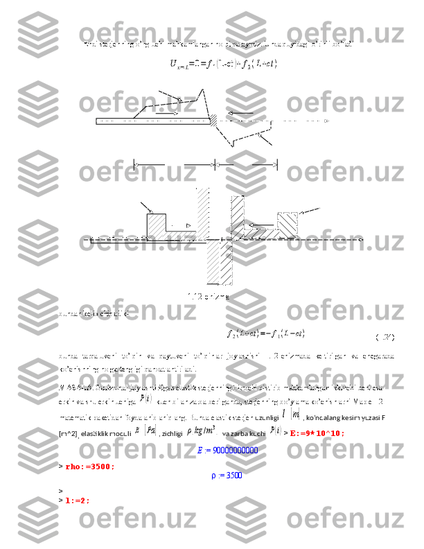 Endi sterj e nni ng  o’ng uchi mahkamlangan holni qaraymiz. Unda quyidagi o’rinli bo’ladiU	x=L=0=	f1(L-ct	)+	f2(L+ct	)
                      
bundan kelib chiqadiki 
                                                    	
f2(L+ct)=−	f1(L−ct)                                     (1.24)
bunda   tarqaluvchi   to’lqin   va   qaytuvchi   to’lqinlar   joylashishi   1.12-chizmada   keltirilgan   va   chegarada
ko’chishning nolga tengligi qanoatlantiriladi.
MASALA . Gorizontal joylashtirilgan  elastik  sterjenning bir uchi qistirib mahkamlangan ikkinchi uchi esa 
erkin va shu  erkin uchiga 	
P(t)   kuch bilan  zarba berilgan da , sterjenning bo’ylama ko’chishlarni  Maple-12 
matematik paketidan foydalanib  aniqlang. Bunda  elastik  sterjen  uzunligi 	
l  [m] , ko’ndalang kesim yuzasi F 
[m^2]
,  elastiklik moduli 	
E  [Pa	] , zichligi 	ρ[kg	/m3]   va zarba kuchi 	P(t) >  E:=9*10^10;	
 := E	90000000000
>  rho:=3500;                                                       
 := 	3500
> 
>  l:=2;  
 
1.12-chizma 