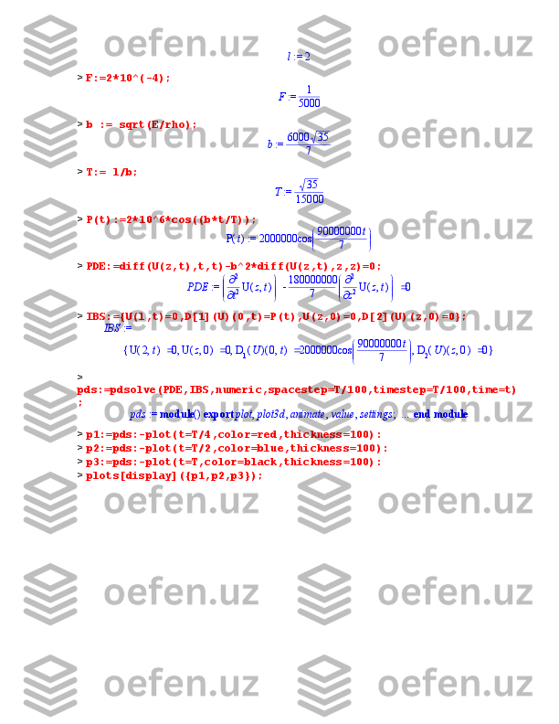  := l	2>  F:=2*10^(-4); 	
 := F	1
5000
>  b := sqrt(E/rho);	
 := b	6000	35	
7
>  T:= l/b;	
 := T	35	
15000
>  P(t):=2*10^6*cos((b*t/T));
 := ( )P t 2000000 

 

cos 90000000 t
7
>  PDE:=diff(U(z,t),t,t)-b^2*diff(U(z,t),z,z)=0;
 := PDE 


 



  2
t 2 ( )U ,z t 180000000
7 


 



  2
z 2 ( )U ,z t 0
>  IBS:={U(l,t)=0,D[1](U)(0,t)=P(t),U(z,0)=0,D[2](U)(z,0)=0};
IBS  := 
{ }, , ,( )U ,2 t 0 ( )U ,z 0 0 ( )( )D	
1 U ,0 t 2000000 

 

cos 90000000 t
7 ( )( )D	2 U ,z 0 0
> 
pds:=pdsolve(PDE,IBS,numeric,spacestep=T/100,timestep=T/100,time=t)
;	
 := 	pds	module	()	 ... 	end module	export	;	,	,	,	,	plot	plot3d	animate	value	settings
>  p1:=pds:-plot(t=T/4,color=red,thickness=100):
>  p2:=pds:-plot(t=T/2,color=blue,thickness=100):
>  p3:=pds:-plot(t=T,color=black,thickness=100):
>  plots[display]({p1,p2,p3}); 