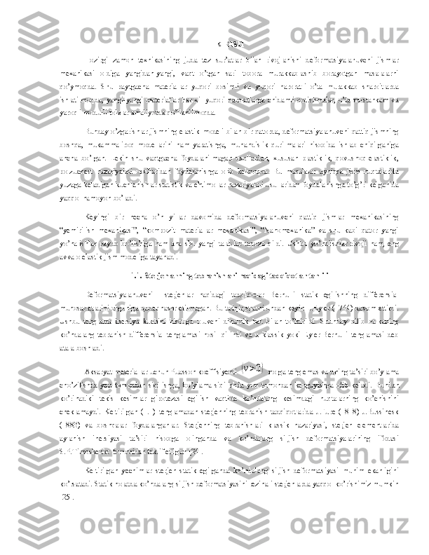 KIRISH
Hozirgi   zamon   texnikasining   juda   tez   sur’atlar   bilan   rivojlanishi   deformatsiyalanuvchi   jismlar
mexanikasi   oldiga   yangidan-yangi,   vaqt   o’tgan   sari   tobora   murakkablashib   borayotgan   masalalarni
qo’ymoqda.   Shu   paytgacha   materiallar   yuqori   bosimli   va   yuqori   haroratli   o’ta   murakkab   sharoitlarda
ishlatilmoqda,  yangi-yangi  materiallar  har  xil  yuqori haroratlarga chidamli  qotishmalar, o’ta  mustahkam  va
yaroqli modulli tolalar amaliyotda qo’llanilmoqda.
Bunday o’zgarishlar jismning elastik modeli bilan bir qatorda, deformatsiyalanuvchi qattiq jismning
boshqa,   mukammaliroq   modellarini   ham   yaratishga,   muhandislik   qurilmalari   hisobida   ishlab   chiqilganiga
ancha   bo’lgan.   Lekin   shu   vaqtgacha   foydalanilmagan   usullardan,   xususan   plastiklik,   qovushoq-elastiklik,
polzuchest   nazariyalari   usullaridan   foydalanishga   olib   kelmoqda.   Bu   masalalar   ayniqsa   jism   nuqtalarida
yuzaga keladigan kuchlanishlar statistik va ehtimollar nazariyalari usullaridan foydalanishga to’g’ri kelganida
yaqqol namoyon bo’ladi.
Keyingi   bir   necha   o’n   yillar   davomida   deformatsiyalanuvchi   qattiq   jismlar   mexanikasining
“yemirilish   mexanikasi”,   “kompozit   materiallar   mexanikasi”,   “Nanomexanika”   va   shu   kabi   qator   yangi
yo’nalishlar   paydo   bo’lishiga   ham   ana   shu   yangi   talablar   taqozo   qildi.   Ushbu   yo’nalishlar   rivoji   ham,   eng
avvalo elastik jism modeliga tayanadi.
1.1. Sterjenlarning tebranishlari haqidagi tadqiqotlar tahlili
Deformatsiyalanuvchi     sterjenlar   haqidagi   tadqiqotlar   Bernulli   statik   egilishning   differensial
munosabatlarini olguniga qadar nashr etilmagan. Bu tadqiqotlarni undan keyin L.Eyler (1744) davom ettirdi.
Ushbu   tenglama   inersiya   kuchini   hisobga   oluvchi   dinamik   had   bilan   to’ldirildi.   Shunday   qilib   balkaning
ko’ndalang   tebranish   differensial   tenglamasi   hosil   qilindi   va   u   klassik   yoki   Eyler-Bernulli   tenglamasi   deb
atala boshladi.
Aksaryat materiallar uchun Puasson koeffisiyenti (v>0)  nolga teng emas va uning ta’siri bo’ylama
cho’zilishda   yon   tomondan   siqilishga,   bo’ylama   siqilishda   yon   tomondan   kengayishga   olib   keladi.   Bundan
ko’rinadiki   tekis   kesimlar   gipotezasi   egilish   vaqtida   ko’ndalang   kesimdagi   nuqtalarning   ko’chishini
cheklamaydi.   Keltirilgan   (1.1)   tenglamadan   sterjenning   tebranish   tadqiqotlarida   J.Fure   (1818)   J.Bussinesk
(1883)   va   boshqalar   foydalanganlar.   Sterjenning   tebranishlari   klassik   nazariyasi ,   sterjen   elementlarida
aylanish   inersiyasi   ta’siri   hisobga   olinganda   va   ko’ndalang   siljish   deformatsiyalarining   ifodasi
S.P.Timoshenko tomonidan taklif etilgan [24]. 
Keltirilgan   yechimlar   sterjen   statik   egilganda   ko’ndalang   siljish   deformatsiyasi   muhim   ekanligini
ko’rsatadi. Statik holatda ko’ndalang siljish deformatsiyasini rezinali sterjenlarda yaqqol ko’rishimiz mumkin
[25]. 