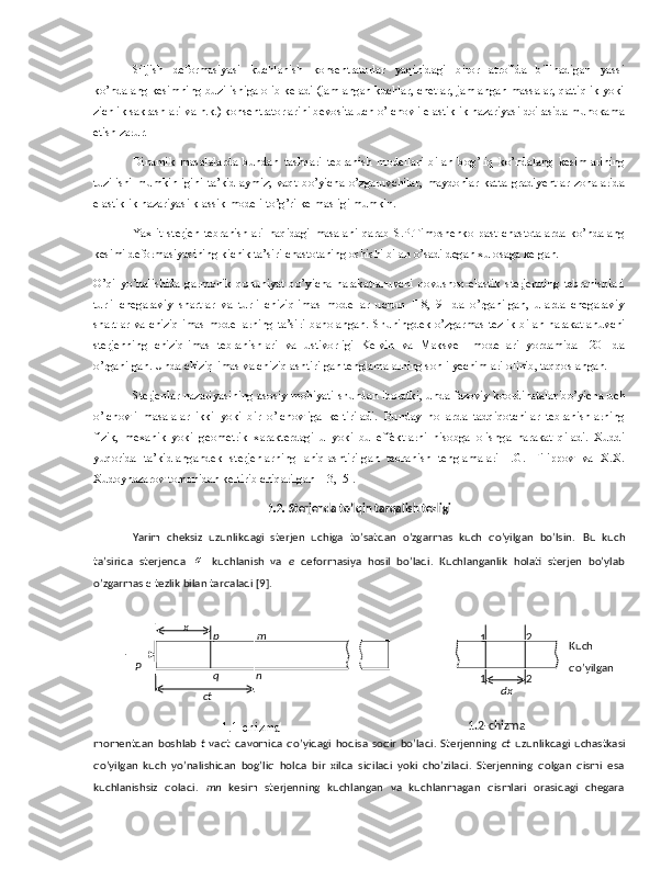 Siljish   deformasiyasi   kuchlanish   konsentratorlar   yaqinidagi   biror   atrofida   bilinadigan   yassi
ko’ndalang kesimning buzilishiga olib keladi (jamlangan kuchlar, chetlar, jamlangan massalar, qattiqlik yoki
zichlik sakrashlari va h.k.) konsentratorlarini bevosita uch o’lchovli elastiklik nazariyasi doirasida muhokama
etish zarur.
Dinamik   masalalarda   bundan   tashqari   tebranish   modellari   bilan   bog’liq   ko’ndalang   kesimlarining
tuzilishi   mumkinligini   ta’kidlaymiz;   vaqt   bo’yicha   o’zgaruvchilar,   maydonlar   katta   gradiyentlar   zonalarida
elastiklik nazariyasi klassik modeli to’g’ri kelmasligi mumkin.
Yaxlit   sterjen   tebranishlari   haqidagi   masalani   qarab   S.P.Timoshenko   past   chastotalarda   ko’ndalang
kesimi deformasiyasining kichik ta’siri chastotaning oshishi bilan o’sadi degan xulosaga kelgan.
O’qi   yo’nalishida   garmonik   qonuniyat   bo’yicha   harakatlanuvchi   qovushoq-elastik   sterjenning   tebranishlari
turli   chegaraviy   shartlar   va   turli   chiziqlimas   modellar   uchun   [18,19]   da   o’rganilgan,   ularda   chegaraviy
shartlar va chiziqlimas modellarning ta’siri baholangan.   Shuningdek o’zgarmas tezlik bilan harakatlanuvchi
sterjenning   chiziqlimas   tebranishlari   va   ustivorligi   Kelvin   va   Maksvell   modellari   yordamida   [20]   da
o’rganilgan. Unda chiziqlimas va chiziqlashtirilgan tenglamalarning sonli yechimlari olinib, taqqoslangan. 
Sterjenlar nazariyasining asosiy mohiyati shundan iboratki, unda fazoviy koordinatalar bo’yicha uch
o’lchovli   masalalar   ikki   yoki   bir   o’lchovliga   keltiriladi.   Bunday   hollarda   tadqiqotchilar   tebranishlarning
fizik,   mexanik   yoki   geometrik   xarakterdagi   u   yoki   bu   effektlarni   hisobga   olishga   harakat   qiladi.   Xuddi
yuqorida   ta’kidlangandek   sterjenlarning   aniqlashtirilgan   tebranish   tenglamalari   I.G.   Filippov   va   X.X.
Xudoynazarov tomonidan keltirib chiqarilgan [13,15]. 
1 .2.  Sterjenda to’lqin tarqalish tezligi
Yarim   cheksiz   uzunlikdagi   sterjen   uchiga   to’satdan   o’zgarmas   kuch   qo’yilgan   bo’lsin.   Bu   kuch
ta’sirida   sterjenda  σ   kuchlanish   va   e   deformasiya   hosil   bo’ladi.   Kuchlanganlik   holati   sterjen   bo’ylab
o’zgarmas  c  tezlik bilan tarqaladi [9].
Kuch
qo’yilgan
momentdan   boshlab   t   vaqt  davomida   qo’yidagi   hodisa   sodir   bo’ladi.   Sterjenning   ct   uzunlikdagi   uchastkasi
qo’yilgan   kuch   yo’nalishidan   bog’liq   holda   bir   xilda   siqiladi   yoki   cho’ziladi.   Sterjenning   qolgan   qismi   esa
kuchlanishsiz   qoladi.   mn   kesim   sterjenning   kuchlangan   va   kuchlanmagan   qismlari   orasidagi   chegaraP p
q m
n
ctx
1 2
1
dx 2
1.1-chizma 1.2-chizma 