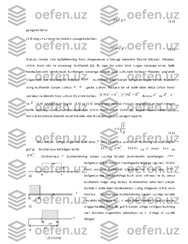 σ=ϑ	ρc                                                       (1.4)
ga ega bo’lamiz.
(1.4) ning umumiyroq ko’rinishi quyidagicha bo’ladi:	
[σ]=	[ϑ]ρc
                                                     (1.5)
Kvadrat   qavslar   mos   kattaliklarning   front   chegarasidan   o’tishdagi   sakrashni   (farqni)   bildiradi.   Masalan,
to’lqin   fronti   oldi   va   orqasidag i   kuchlanish   [ σ ].   Bu   agar   biz   yukni   tinch   turgan   sterjenga   emas,   balki
harakatlanuvchi   va   oldindan   kuchlangan   sterjenga   qo’ysak   juda   tushunarli   bo’ladi.     Masalan,   pog’onali
o’zgaruvchi   yuk   boshlang’ich   holatda  	
σ=	σ−   kuchlanish   bilan   sterjen   uchiga   qo’yilgan   bo’lsin,   bundan
so’ng   kuchlanish   sterjen   uchida  	
σ=	σ+   gacha   tushsin.   Natijada   bir   xil   tezlik   bilan   ikkita   to’lqin   fronti
tarqaladi va ikkinchi front uchuni (5) o’rinli  bo’ladi.  	
[σ]=	σ+−	σ−,[v]=	ϑ+−	ϑ− . Bunda  	σ+   va  	ϑ+ ,  	σ−
va  	
ϑ−   (1.4)   tenglamadan   bog’liq.   (1.4)   va   (1.5)   tenglamalar   harakat   miqdori   tenglamasidan   hosil   qilingan
bo’lib,   ixtiyoriy   tutash   muhitda   tarqaluvchi   to’lqin   fronti   uchun   o’rinli.   Bu   tenglamalarda   tezlikni   (1.2)
formula bo’yicha kuchlanish orqali ifodalab, elastik sterjen uchun quyidagini topamiz 	
с=√
E
ρ
                                                       (1.6)
Endi   sterjen     uchiga  o’zgarmas  kuch  biror  	
τ   vaqt  davomida   ta’sir  etsin.   Kuchning  vaqtdan   bog’liq
grafigi   1. 3 a -chizmada keltirilgan bo’lib.                                     	
t<0   da  	σ=0   ,  	0<t<τ   da  	σ=const
,  	t>τ     da	
σ=0
.   1. 3 b -chizmada  	σ   kuchlanishning   sterjen   uzunligi   bo’ylab   taqsimlanishi   tasvirlangan:  	t<τ
bo’lganda to’lqin fronti   c t   masofagacha kelishga ulguradi. To’lqin
fronti   orqasida   kuchlanish   o’zgarmas   va  	
σ   ga   teng.  	t>τ
bo’lganda   esa   sterjen   uchiga   kuch   ta’sir   qilmaydi   va   bu   yerda
kuchlanish   nolga   teng   bo’ladi.   Kuchlanishsiz   soha   ham   sterjen
bo’ylab   c   tezlik   bilan   harakatlanadi,   uning   chegarasi   to’lqin   orqa
frontidir.   1. 3 c -chizmada   kuchlanishning   sterjen   uzunligi   bo’ylab
tarqalishi   keltirilgan   va   u   c   tezlik   bilan   shaklini   o’zgartirmasdan
o’ngga harakat qiladi. Bu grafik sterjen uchiga qo’yilgan kuchning
vaqt   bo’yicha   o’zgarishini   takrorlaydi   va   t     o’ringa   ct   uzunlik
olingan. 
1.3-chizma tσ
0 τ
ct x
ct
x
cτa )
b )
c ) 