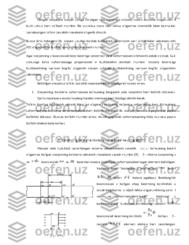 Olingan   natijalarni   sterjen   uchiga   qo’yilgan   vaqt   davomida   ixtiyoriy   qonun   bo’yicha   o’zgaruvchi   R
kuch   uchun   ham   qo’llash   mumkin.   Biz   yuqorida   qisqa   vaqt   ichida   o’zgarmas   intensivlik   bilan   ketma-ket
tarqalayotgan to’lqin tarqalish masalasini o’rganib chiqdik. 
Bunda   limit   holatga   o’tib,   sterjen   uzunligi   bo’ylab   kuchlanish   taqsimotini   vaqt   o’tishi   bilan   takrorlanuvchi
P(t)  o’zgaruvchan kuchlar qonuni bilan ifodalash mumkin. 
Agar sterjenning  x  koordinatali biror kesimiga tenzometr ya’ni deformasiyani o’lchovchi asbob qo’ysak, Guk
qonuniga   ko’ra   deformasiyaga   proporsional   σ   kuchlanishni   aniqlash   mumkin.   Ixtiyoriy   kesimdagi
kuchlanishning   vaqtdan   bog’liq   o’zgarishi   sterjen   uchidagi   kuchlanishning   vaqtdan   bog’liq   o’zgarishini
takrorlaydi. 
Keltirilgan sterjenda to’lqin tarqalish nazariyasi ikkita sababga ko’ra aniq emas:
1. Sterjenning   bo’ylama   deformasiyasi   ko’ndalang   kengayish   yoki   torayishni   ham   keltirib   chiqaradi.
Qat’iy nazariyada esa ko’ndalang harakat inersiyasi ham hisobga olinishi kerak;
To’lqin   frontida   kuchlanish   sakrash   bilan   tez   o’zgaradi   va   buning   natijasida   deformasiya   ham.   Ko’ndalang
deformasiyalar   bo’ylama   deformasiyalarni   ham   keltirib   chiqaradi.   Bu   esa   sterjen   sirtida   pog’onalar   paydo
bo’lishini   bildiradi.   Bunday   bo’lishi   mumkin   emas,   chunki   pog’onali   deformasiyaning   bitta   nuqtada   paydo
bo’lishi cheksiz katta bo’ladi.  
1.3 . Sterjenning bo’ylama tebranish tenglamasi va uning yechimi 
Massasi   tekis   (uzluksiz)   taqsimlangan   sistema   tebranishlarini   qaraylik.   Dastlab   ko’ndalang   kesimi
o’zgarmas bo’lgan sterjenning bo’ylama tebranish masalasini qarash mumkin [9].  1 . 5  - chizma sterjenning   x
va x+dx   koordinatali 	mn  va 	pq   kesimlari orasida joylashgan deformasiyalanmagan elementi keltirilgan.
Vaqtning   biror   fiksirlangan   t   momentida    	
mn   kesim	
m'n',
 	pq   kesim  	p'q'   holatni   egallaydi.   Boshlang’ich
koordinatasi   x   bo’lgan   chap   kesimning   ko’chishini   u
orqali  belgilaymiz.   u   siljish  ikkita  o’zgaruvchining ya’ni     t
vaqt   va   deformasiyalanmagan     holatdagi   x
koordinataning   funksiyasidir,   shuning   uchun  	
x+dx
koordinatali   kesimning   ko’chishi  	
u+∂u
∂xdx   bo’ladi.   1 . 5   -
rasmda  	
m'n'p'q'   element   alohida   ham   tasvirlangan.u+du
u
dxm p
n q m' p'
n' q'
m p
n q
1.5-chizma 