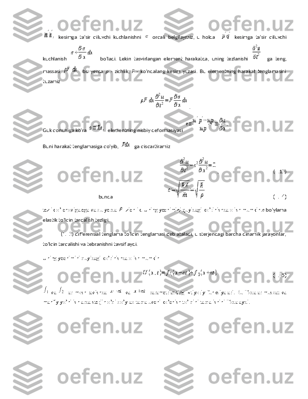 m'n',  kesimga   ta’sir   qiluvchi   kuchlanishni  	σ   orqali   belgilaymiz,   u   holda    	p'q'   kesimga   ta’sir   qiluvchi
kuchlanish  	
σ+∂σ
∂xdx     bo’ladi.   Lekin   tasvirlangan   element   harakatda,   uning   tezlanishi  	∂2u
∂t2     ga   teng,
massasi  	
ρF	dx	,   bu   yerda   p   -   zichlik,   F   -   ko’ndalang   kesim   yuzasi.   Bu   elementning   harakat   tenglamasini
tuzamiz	
ρF	dx	∂2u
∂t2=F∂σ
∂xdx
.
Guk qonuniga ko’ra 	
σ=Ee	,  elementning nisbiy deformasiyasi 	e=m'p'−mp	
mp	=∂u
∂x.
Buni harakat tenglamasiga qo’yib, 	
Fdx   ga qisqartiramiz 	
∂2u	
∂t2−c2∂2u	
∂x2=0
,                                            ( 1 .1 3 )
bunda                                           	
c=	√	
EA
¯m	=	√	
E
ρ                                                 (1.14)
tezlik o’lchoviga ega va bu yerda 	
ρ -zichlik. Uning yechimini quyidagi ko’rinishda olish mumkin. c   bo’ylama
elastik to’lqin tarqalish tezligi. 
( 1.13 ) differensial tenglama to’lqin tenglamasi deb ataladi, u sterjendagi barcha dinamik jarayonlar,
to’lqin tarqalishi va tebranishni tavsiflaydi.
Uning yechimini quyidagi ko’rinishda olish mumkin 	
U	(x,t)=	f1(x−ct	)+f2(x+ct)
                          (1.15)	
f1
 va  	f2  lar mosh ravishda  	x−ct  va  	x+ct  parametrlarning ixtiyoriy funksiyalari. Bu ifodalar musbat va
manfiy yo’nilishlarda sterjin o’qi bo’ylab tarqaluvchi ko’chish to’lqini tarqalishini ifodalaydi. 