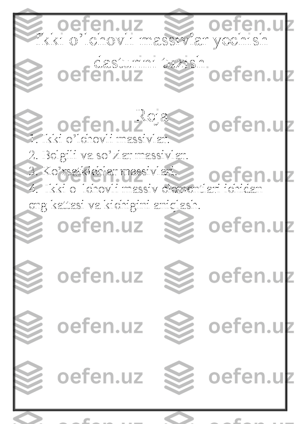 Ikki o’lchovli massivlar yechish
dasturini tuzish.
Reja
1. Ikki o’lchovli massivlar.
2. Belgili va so’zlar massivlar.
3. Ko’rsatkichlar massivlari.
4.  Ikki   o‗lchovli   massiv   elementlari   ichidan  
eng   kattasi   va   kichigini   aniqlash. 