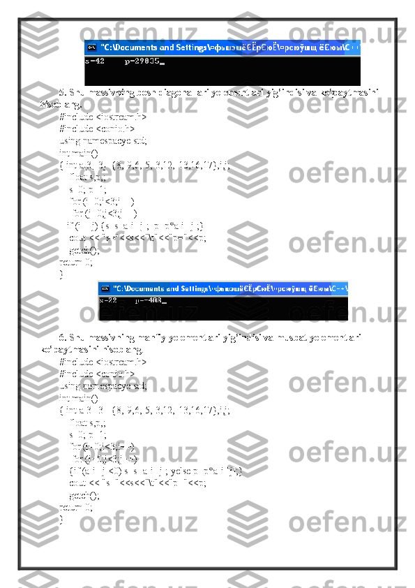 5. Shu massivning bosh diagonallari yelementlari yig’indisi va ko’paytmasini 
hisoblang.
#include <iostream.h>
#include <conio.h>
using namespacye std;
int main()
{ int a[3][3]={8,-9,6,-5,-3,12,-13,16,17},i,j;
    float s,p,;
     s=0; p=1;
    for (i=0;i<3;i++)
     for (j=0;j<3;j++)
    if (i==j) {s=s+a[i][j];  p=p*a[i][j];}
    cout << "s="<<s<<"\t"<<"p="<<p;
    getch();
return 0;
} 
6. Shu massivning manfiy yelementlari yig’indisi va musbat yelementlari 
ko’paytmasini hisoblang .
#include <iostream.h>
#include <conio.h>
using namespacye std;
int main()
{ int a[3][3]={8,-9,6,-5,-3,12,-13,16,17},i,j;
    float s,p,;
     s=0; p=1;
    for (i=0;i<3;i++)
     for (j=0;j<3;j++)
     {if (a[i][j]<0) s=s+a[i][j]; yelse p=p*a[i][j];}
    cout << "s="<<s<<"\t"<<"p="<<p;
    getch();
return 0;
}  