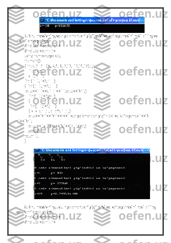 7. Shu massivning satr yelementlari yig’indisi va ko’paytmasini hosil qiling va
ularni chop yeting.
#include <iostream.h>
#include <conio.h>
using namespacye std;
int main()
{ int a[3][3]={8,-9,6,-5,-3,12,-13,16,17},i,j;
    float s,p,;
     s=0; p=1;
for  ( i=0; i<3; i++)
{ for ( j=0; j<3; j++)
  cout<<"  "<<a[i][j]<<" ";cout<<"\n";}
     for (i=0;i<3;i++)
    {
     for (j=0;j<3;j++)
     { s=s+a[i][j]; p=p*a[i][j];}
    cout<<"\n"<<"\n"<<i<<"-satr yelementlari yig’indisi va ko’paytmasi"<<"\
n"<<"\n";
     cout << "s="<<s<<"\t"<<"p="<<p;}
    getch();
return 0;
}
8. Shu massivning ustun yelementlari yig’indisi va ko’paytmasini hosil qiling 
va ularni chop yeting.
#include <iostream.h>
#include <conio.h> 