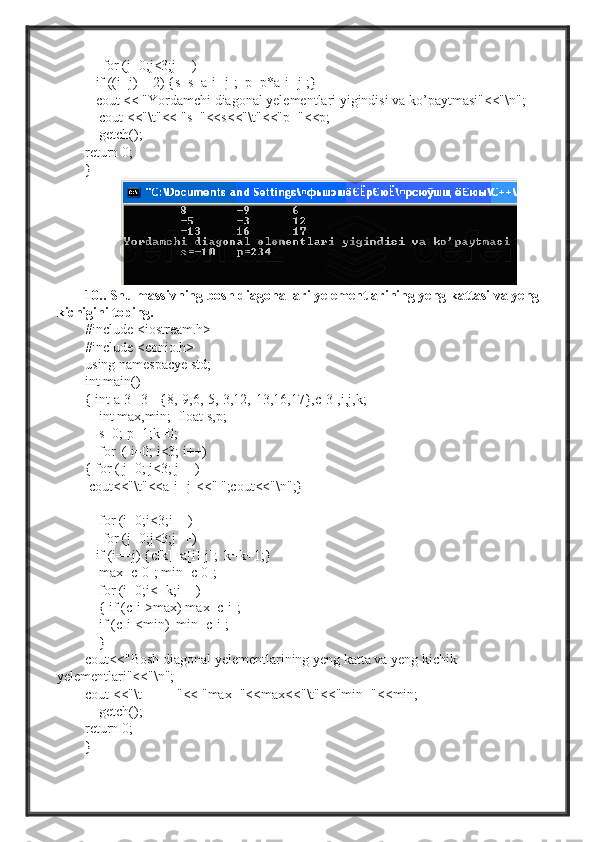      for (j=0;j<3;j++)
    if ((i+j)==2) {s=s+a[i][j];  p=p*a[i][j];}
   cout << "Yordamchi diagonal yelementlari yigindisi va ko’paytmasi"<<"\n";
    cout <<"\t"<< "s="<<s<<"\t"<<"p="<<p;
    getch();
return 0;
}
10.. Shu massivning bosh diagonallari yelementlarining yeng kattasi va yeng 
kichigini toping.
#include <iostream.h>
#include <conio.h>
using namespacye std;
int main()
{ int a[3][3]={8,-9,6,-5,-3,12,-13,16,17},c[3],i,j,k;
    int max,min;  float s,p;
     s=0; p=1;k=0;
    for  ( i=0; i<3; i++)
{ for ( j=0; j<3; j++)
  cout<<"\t"<<a[i][j]<<" ";cout<<"\n";}
     for (i=0;i<3;i++)
     for (j=0;j<3;j++)
    if (i==j) {c[k]=a[i][j];  k=k+1;}
     max=c[0]; min=c[0];
    for (i=0;i<=k;i++)
     { if (c[i]>max) max=c[i];
     if (c[i]<min)  min=c[i];
    }
cout<<"Bosh diagonal yelementlarining yeng katta va yeng kichik 
yelementlari"<<"\n";
cout <<"\t          "<< "max="<<max<<"\t"<<"min="<<min;
    getch();
return 0;
} 