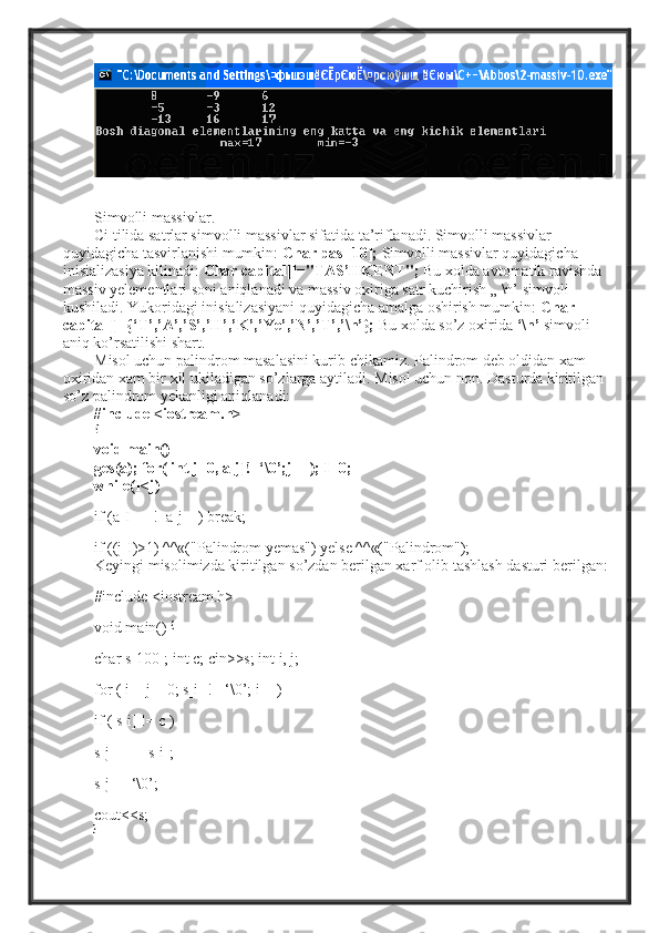 Simvolli   massivlar .
Ci tilida satrlar simvolli massivlar sifatida ta’riflanadi. Simvolli massivlar 
quyidagicha tasvirlanishi mumkin:  Char pas  [10];  Simvolli massivlar quyidagicha 
inisializasiya kilinadi:  Char capital[]="TAS’HKENT";   Bu xolda avtomatik ravishda 
massiv yelementlari soni aniqlanadi va massiv oxiriga satr kuchirish „  \n’  simvoli 
kushiladi. Yukoridagi inisializasiyani quyidagicha amalga oshirish mumkin:  Char 
capital[]={‘T’,’A’,’S’,’H’,’K’,’Ye’,’N’,’T’,’\n’};   Bu xolda so’z oxirida  ‘\n’   simvoli 
aniq ko’rsatilishi shart.
Misol uchun palindrom masalasini kurib chikamiz. Palindrom deb oldidan xam 
oxiridan xam bir xil ukiladigan so’zlarga aytiladi. Misol uchun non. Dasturda kiritilgan 
so’z palindrom yekanligi aniqlanadi: 
#include <iostream.h>
{
void main()
ges(a); for( int j=0, a[j]!=‘\0’;j++); I=0;
while(I<j)
if (a[I++]!=a[j--]) break;
if ((j-I)>1) ^^«("Palindrom yemas") yelse ^^«("Palindrom");
Keyingi misolimizda kiritilgan so’zdan berilgan xarf olib tashlash dasturi berilgan:
#include <iostream.h>
void main()  {
char s[100]; int c; cin>>s; int i, j;
for ( i = j = 0; s[i] != ‘\0’; i++)
if ( s[i] != c )
s[j++] = s[i];
s[j] = ‘\0’;
cout<<s;
} 